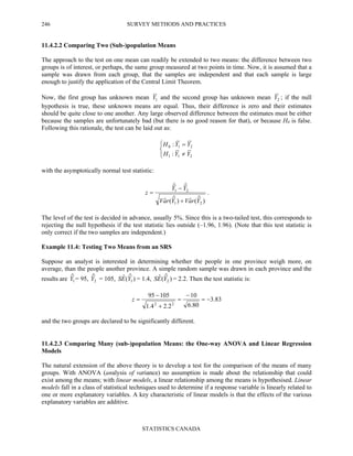 SURVEY METHODS AND PRACTICES
STATISTICS CANADA
246
11.4.2.2 Comparing Two (Sub-)population Means
The approach to the test on one mean can readily be extended to two means: the difference between two
groups is of interest, or perhaps, the same group measured at two points in time. Now, it is assumed that a
sample was drawn from each group, that the samples are independent and that each sample is large
enough to justify the application of the Central Limit Theorem.
Now, the first group has unknown mean 1Y and the second group has unknown mean 2Y ; if the null
hypothesis is true, these unknown means are equal. Thus, their difference is zero and their estimates
should be quite close to one another. Any large observed difference between the estimates must be either
because the samples are unfortunately bad (but there is no good reason for that), or because H0 is false.
Following this rationale, the test can be laid out as:



≠
=
211
210
:
:
YYH
YYH
with the asymptotically normal test statistic:
)ˆ(ˆ)ˆ(ˆ
ˆˆ
21
21
YraVYraV
YY
z
+
−
= .
The level of the test is decided in advance, usually 5%. Since this is a two-tailed test, this corresponds to
rejecting the null hypothesis if the test statistic lies outside (–1.96, 1.96). (Note that this test statistic is
only correct if the two samples are independent.)
Example 11.4: Testing Two Means from an SRS
Suppose an analyst is interested in determining whether the people in one province weigh more, on
average, than the people another province. A simple random sample was drawn in each province and the
results are 1
ˆY = 95, 2
ˆY = 105, )ˆ(ˆ
1YES = 1.4, )ˆ(ˆ
2YES = 2.2. Then the test statistic is:
83.3
80.6
10
2.24.1
10595
22
−=
−
=
+
−
=z
and the two groups are declared to be significantly different.
11.4.2.3 Comparing Many (sub-)population Means: the One-way ANOVA and Linear Regression
Models
The natural extension of the above theory is to develop a test for the comparison of the means of many
groups. With ANOVA (analysis of variance) no assumption is made about the relationship that could
exist among the means; with linear models, a linear relationship among the means is hypothesised. Linear
models fall in a class of statistical techniques used to determine if a response variable is linearly related to
one or more explanatory variables. A key characteristic of linear models is that the effects of the various
explanatory variables are additive.
 