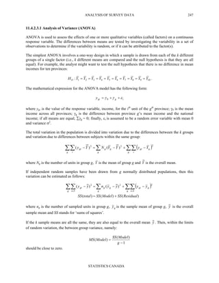 ANALYSIS OF SURVEY DATA
STATISTICS CANADA
247
11.4.2.3.1 Analysis of Variance (ANOVA)
ANOVA is used to assess the effects of one or more qualitative variables (called factors) on a continuous
response variable. The differences between means are tested by investigating the variability in a set of
observations to determine if the variability is random, or if it can be attributed to the factor(s).
The simplest ANOVA involves a one-way design in which a sample is drawn from each of the k different
groups of a single factor (i.e., k different means are compared and the null hypothesis is that they are all
equal). For example, the analyst might want to test the null hypothesis that there is no difference in mean
incomes for ten provinces:
10987654321: YYYYYYYYYYHO ========= .
The mathematical expression for the ANOVA model has the following form:
iggiy εγγ ++= 0
where ygi is the value of the response variable, income, for the ith
unit of the gth
province; γ0 is the mean
income across all provinces; γg is the difference between province g’s mean income and the national
income; if all means are equal, ∑γg = 0; finally, εi is assumed to be a random error variable with mean 0
and variance σ2
.
The total variation in the population is divided into variation due to the differences between the k groups
and variation due to differences between subjects within the same group:
( )∑∑∑∑∑ −+−=−
g i
ggi
g
gg
g i
gi YyYYNYy
222
)()(
where Ng is the number of units in group g, Y is the mean of group g and Y is the overall mean.
If independent random samples have been drawn from g normally distributed populations, then this
variation can be estimated as follows:
( )
)()()(
)()(
222
ResidualSSModelSStotalSS
yyyynyy
g Si
ggi
g
gg
g Si
gi
+=
−+−=− ∑∑∑∑∑ ∈∈
where ng is the number of sampled units in group g, gy is the sample mean of group g, y is the overall
sample mean and SS stands for ‘sums of squares’.
If the k sample means are all the same, they are also equal to the overall mean y . Then, within the limits
of random variation, the between group variance, namely:
1
)(
)(
−
=
g
ModelSS
ModelMS
should be close to zero.
 