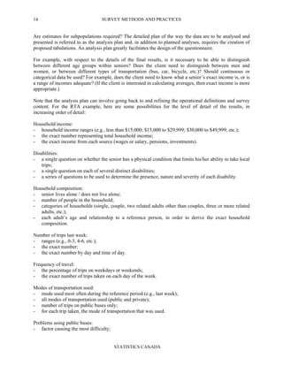 SURVEY METHODS AND PRACTICES
STATISTICS CANADA
14
Are estimates for subpopulations required? The detailed plan of the way the data are to be analysed and
presented is referred to as the analysis plan and, in addition to planned analyses, requires the creation of
proposed tabulations. An analysis plan greatly facilitates the design of the questionnaire.
For example, with respect to the details of the final results, is it necessary to be able to distinguish
between different age groups within seniors? Does the client need to distinguish between men and
women, or between different types of transportation (bus, car, bicycle, etc.)? Should continuous or
categorical data be used? For example, does the client need to know what a senior’s exact income is, or is
a range of incomes adequate? (If the client is interested in calculating averages, then exact income is more
appropriate.)
Note that the analysis plan can involve going back to and refining the operational definitions and survey
content. For the RTA example, here are some possibilities for the level of detail of the results, in
increasing order of detail:
Household income:
- household income ranges (e.g., less than $15,000; $15,000 to $29,999; $30,000 to $49,999; etc.);
- the exact number representing total household income;
- the exact income from each source (wages or salary, pensions, investments).
Disabilities:
- a single question on whether the senior has a physical condition that limits his/her ability to take local
trips;
- a single question on each of several distinct disabilities;
- a series of questions to be used to determine the presence, nature and severity of each disability.
Household composition:
- senior lives alone / does not live alone;
- number of people in the household;
- categories of households (single, couple, two related adults other than couples, three or more related
adults, etc.);
- each adult’s age and relationship to a reference person, in order to derive the exact household
composition.
Number of trips last week:
- ranges (e.g., 0-3, 4-6, etc.);
- the exact number;
- the exact number by day and time of day.
Frequency of travel:
- the percentage of trips on weekdays or weekends;
- the exact number of trips taken on each day of the week.
Modes of transportation used:
- mode used most often during the reference period (e.g., last week);
- all modes of transportation used (public and private);
- number of trips on public buses only;
- for each trip taken, the mode of transportation that was used.
Problems using public buses:
- factor causing the most difficulty;
 