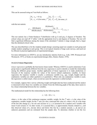 SURVEY METHODS AND PRACTICES
STATISTICS CANADA
248
This can be assessed using an F-test built as follows:




≠
==
≡



≠
∀=
kjYYH
YYH
jH
gH
kjj
g
,somefor,:
:
somefor,0:
,0:
1
1010
1
0 L
γ
γ
with the test statistic
)1(;1~
)1(
)(
)1(
)(
)(
)(
−−
−
−
== gngg
g
F
ng
ResidualSS
g
ModelSS
ResidualMS
ModelMS
F
This test statistic has a Fisher-Snedecor F-distribution with (g-1) and g(ng-1) degrees of freedom. The
critical values are read off ‘F tables’ with the appropriate level α and degrees of freedom. The test will
find a significant difference among the means if the calculated F statistic is large enough, that is, larger
than the tabulated critical value.
The case described here is for the simplest sample design: assuming equal size samples in each group and
simple random sampling in each group. This is not typical situation of large scale surveys, and need not
be efficient in practical applications of experimental designs.
For more information on ANOVA, see any introductory statistics book (e.g., Lohr, 1999, Wonnacott and
Wonnacott, 1977), or books on experimental designs (Box, Hunter, Hunter, 1978).
11.4.2.3.2 Linear Regression
Linear regression is probably the best known linear model. Whereas ANOVA is used to determine if one
group mean is significantly different from the rest, regression is used to identify or model the relationship
among the different group means. Another application of linear regression is to make predictions or
forecasts of the response variable for values of the known related explanatory variables. In linear
regression, the response variable is usually a continuous variable (e.g., age, weight, height) and the
explanatory variables are either qualitative or quantitative. When only one explanatory variable is used,
the regression is called simple, when several are used, the regression is called multiple.
For example, suppose that a survey collecting weight and height data has been conducted and the analyst
is interested in how these two variables are related. From the following graph of the data, there seems to
be a linear relationship between the two variables.
The mathematical model for this relationship has the following form:
iii xy εββ ++= 10
where yi is the value of the continuous response variable, weight, for the ith
unit; xi is the value of the
explanatory variable, height, for the ith
unit; β0 is the y-intercept (the value of y when xi=0); β1 is the slope
of the line (the change in yi for one unit increase in xi). εi is assumed to be a random error variable with
mean 0 and variance σ2
. In other words, it is assumed that yi is approximately linearly related to xi and
that observed values of yi deviate above and below this line by a random amount, εi. β0 and β1 are
unknown parameters and are estimated from the sample data. To determine whether or not the two
 