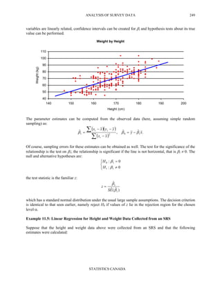 ANALYSIS OF SURVEY DATA
STATISTICS CANADA
249
variables are linearly related, confidence intervals can be created for β1 and hypothesis tests about its true
value can be performed.
Weight by Height
40
50
60
70
80
90
100
110
140 150 160 170 180 190 200
Height (cm)
Weight(kg)
The parameter estimates can be computed from the observed data (here, assuming simple random
sampling) as:
( )( )
( )
.ˆˆ,ˆ
1021 xy
xx
yyxx
i
ii
βββ −=
−
−−
=
∑
∑
Of course, sampling errors for these estimates can be obtained as well. The test for the significance of the
relationship is the test on β1; the relationship is significant if the line is not horizontal, that is β1 ≠ 0. The
null and alternative hypotheses are:



≠
=
0:
0:
11
10
β
β
H
H
the test statistic is the familiar z:
)ˆ(ˆ
ˆ
1
1
β
β
ES
z =
which has a standard normal distribution under the usual large sample assumptions. The decision criterion
is identical to that seen earlier, namely reject H0 if values of z lie in the rejection region for the chosen
level α.
Example 11.5: Linear Regression for Height and Weight Data Collected from an SRS
Suppose that the height and weight data above were collected from an SRS and that the following
estimates were calculated:
 