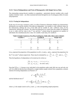 ANALYSIS OF SURVEY DATA
STATISTICS CANADA
251
11.5.1 Tests of Independence and Tests of Homogeneity with Simple Survey Data
The relationships among discrete variables in a population – particularly discrete variables with a small
number of distinct values – are often examined and tested through the use of contingency tables of counts
and proportions.
11.5.1.1 Testing for Independence
In the case of a two-way contingency table, it is often of interest to determine whether two characteristics
defining the rows and the columns of the table are independent. Let variable A, with r different values, be
the characteristic defining the rows of the table and let variable B, with c different values, be the
characteristic defining the columns. The observed proportions (or counts) from the sample are displayed
in an r×c table with the value in the ith
row and the jth
column being the proportion (or number) of
individuals who simultaneously have value i for variable A and value j for variable B.
Table 9: Sample Counts in a Two-Way Contingency Table with r Rows and c Columns
Variable A Variable B Sample Sizes
1 2 … C
1 n11 n12 N1c n1+
2 n21 n22 N2c n2+
3
…
r nr1 nr2 nrc nr+
n+1 n+2 N+c n++
Let pij represent the proportion of the population in cell (i, j) and pi+ and p+j represent the proportions for
the ith
row and jth
column respectively. These may be estimated by
++
=
n
n
p
ij
ijˆ ,
++
+
+ =
n
n
p i
iˆ and
++
+
+ =
n
n
p
j
jˆ .
Then the hypothesis of independence to be tested can be written as:



≠
===
++
++
jipppH
cjripppH
jiij
jiij
andsomefor,:
...1;...1,:
1
0
.
Note that ∑i∑j pij = 1, because every individual in the population under study falls into one and only one
cell. For a data set that has been obtained by a simple random sample scheme from a population, common
statistics for testing independence are Pearson’s X2
( )
∑ ++
++−
=
ji ji
jiij
pp
ppp
nX
,
2
2
ˆˆ
ˆˆˆ
,
and the likelihood ratio G2
,ˆwith,
ˆˆ
ˆ
lnˆ2
,
2
++++
=








= ∑ n
n
p
pp
p
pnG
ij
ij
ji ji
ij
ij
where nij is the sample count in cell (i, j) and ijpˆ is the corresponding sample proportion.
 