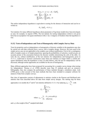 SURVEY METHODS AND PRACTICES
STATISTICS CANADA
254
( )
( ) ( ) 0
0with
)(ln i
==
==
+++=
∑∑
∑∑
j
ij
i
ij
ji
ijjijp
αβαβ
βα
αββαµ
The earlier independence hypothesis is equivalent to testing for the absence of interaction and can be re-
written as:
( ) .,,0:0 jiH ij ∀=αβ
Test statistics for many different hypotheses about parameters of log-linear models have been developed,
as seen, for example, in Agresti (1996). The test statistic for testing independence (which is not given
here) has an asymptotic Chi-square distribution with (r-1)(c-1) degrees of freedom when the hypothesis is
true.
11.5.2 Tests of Independence and Tests of Homogeneity with Complex Survey Data
Tests for properties such as independence or homogeneity of discrete variables in the population may also
be carried out with data collected from a survey with a complex design. However, the tests used in the
simple survey case are not applicable to the complex case without modification. First of all, a contingency
table of sample counts or of simple proportions, ignoring the probabilities of selection, would not give an
accurate picture of the association between the discrete variables determining the cells of the table. As
well, the use, without modification, of the test statistics for independence and homogeneity given in
11.5.1.1, could lead to incorrect conclusions (since these test statistics no longer follow a central chi-
square distribution when the hypothesis is true). In what follows, only the test for independence will be
discussed, although similar approaches are available for the test of homogeneity.
Many different approaches have been proposed for accounting for a complex survey design when testing
for independence. Thomas et al. (1996) describe more than 25 methods and give an extensive
bibliography; they also compare the performance of these methods through a simulation study. Lohr
(1999) gives a clear account of the main methods that have been included in computer software for
analysis of data from complex surveys.
One class of approaches consists of adjustments to statistics similar to the Pearson and likelihood ratio
statistics that were described above for data from simple survey designs. The starting step for these
approaches is to modify the X2
and G2
test statistics defined in 11.5.1.1 by replacing
++
=
n
n
p
ij
ijˆ with
∑
∑
∈
∈
=
Sk
k
Sk
kijk
ij
w
yw
pˆ
where



=
otherwise,0
cellinisif,1 (i,j)y
y k
kij
and wk is the weight of the kth
sampled individual.
 