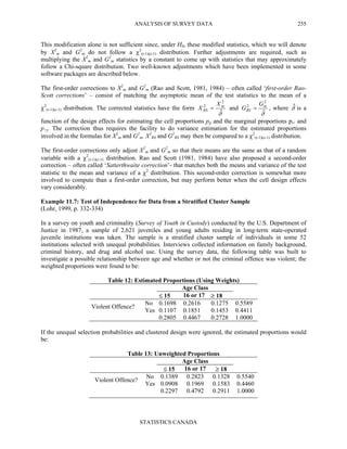 ANALYSIS OF SURVEY DATA
STATISTICS CANADA
255
This modification alone is not sufficient since, under H0, these modified statistics, which we will denote
by X2
m and G2
m do not follow a χ2
(r-1)(c-1) distribution. Further adjustments are required, such as
multiplying the X2
m and G2
m statistics by a constant to come up with statistics that may approximately
follow a Chi-square distribution. Two well-known adjustments which have been implemented in some
software packages are described below.
The first-order corrections to X2
m and G2
m (Rao and Scott, 1981, 1984) – often called ‘first-order Rao-
Scott corrections’ – consist of matching the asymptotic mean of the test statistics to the mean of a
χ2
(r-1)(c-1) distribution. The corrected statistics have the form
δˆ
2
2 m
RS
X
X = and
δˆ
2
2 m
RS
G
G = , where δˆ is a
function of the design effects for estimating the cell proportions pij and the marginal proportions pi+ and
p+j. The correction thus requires the facility to do variance estimation for the estimated proportions
involved in the formulas for X2
m and G2
m. X2
RS and G2
RS may then be compared to a χ2
(r-1)(c-1) distribution.
The first-order corrections only adjust X2
m and G2
m so that their means are the same as that of a random
variable with a χ2
(r-1)(c-1) distribution. Rao and Scott (1981, 1984) have also proposed a second-order
correction – often called ‘Satterthwaite correction’- that matches both the means and variance of the test
statistic to the mean and variance of a χ2
distribution. This second-order correction is somewhat more
involved to compute than a first-order correction, but may perform better when the cell design effects
vary considerably.
Example 11.7: Test of Independence for Data from a Stratified Cluster Sample
(Lohr, 1999, p. 332-334)
In a survey on youth and criminality (Survey of Youth in Custody) conducted by the U.S. Department of
Justice in 1987, a sample of 2,621 juveniles and young adults residing in long-term state-operated
juvenile institutions was taken. The sample is a stratified cluster sample of individuals in some 52
institutions selected with unequal probabilities. Interviews collected information on family background,
criminal history, and drug and alcohol use. Using the survey data, the following table was built to
investigate a possible relationship between age and whether or not the criminal offence was violent; the
weighted proportions were found to be:
Table 12: Estimated Proportions (Using Weights)
Age Class
≤ 15 16 or 17 ≥ 18
No 0.1698 0.2616 0.1275 0.5589
Violent Offence?
Yes 0.1107 0.1851 0.1453 0.4411
0.2805 0.4467 0.2728 1.0000
If the unequal selection probabilities and clustered design were ignored, the estimated proportions would
be:
Table 13: Unweighted Proportions
Age Class
≤ 15 16 or 17 ≥ 18
No 0.1389 0.2823 0.1328 0.5540
Violent Offence?
Yes 0.0908 0.1969 0.1583 0.4460
0.2297 0.4792 0.2911 1.0000
 