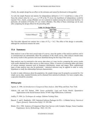 SURVEY METHODS AND PRACTICES
STATISTICS CANADA
256
Clearly, the sample design has an effect on the estimates and cannot be dismissed or disregarded.
As well, the simple Pearson test statistic for independence defined in 11.5.1.1 would have a value of 34.
Since the critical value for a χ2
(2-1)(3-1) is 5.99 at the 5% level, the hypothesis of independence would be
rejected. Now, clearly, young offenders are not scattered at random among the correctional facilities. In
particular, all residents of Facility #31 are violent offenders. The effect of these clusterings can be seen
after computing the design effects for the preceding table:
Table 14: Design Effects
Age Class
≤ 15 16 or 17 ≥ 18
No 20.2 1.9 2.8 5.7
Violent Offence?
Yes 5.3 8.4 2.4 5.7
22.0 9.7 4.3
The first-order adjusted test statistic has a value of X2
RS = 16.2. The effect of the design is noticeable,
although the conclusion remains the same.
11.6 Summary
Data analysis is one of the most crucial steps of a survey, since the quality of the analysis and how well it
is communicated can substantially affect the usefulness of the whole survey. Data analysis should relate
the survey results to the questions and issues identified during the first step of the survey.
Data analysis may be restricted to the survey data alone or it may involve comparing the survey results
with results obtained from other surveys or data sources. Often, it consists of examining tables and charts
of various summary measures such as frequency distributions, means and ranges. More sophisticated
types of data analysis may also be performed – statistical inference may be applied in order to verify
hypotheses or study the relationships between characteristics.
In order to make inferences about the population, the sample design must be properly accounted for. For
simple survey data, standard formulas can be obtained from statistical textbooks. For more complex data,
a specialist should be consulted.
Bibliography
Agresti, A. 1996. An Introduction to Categorical Data Analysis. John Wiley and Sons. New York.
Aldrich, J.H. and F.D. Nelson. 1984. Linear probability, Logit and Probit Models. Quantitative
Applications in the Social Sciences Series. 07-045. Sage Publications, California.
Ardilly, P. 1994. Les Techniques de sondage. Editions Technip, Paris.
Bausch, T. and U. Bankhofer. 1992. Statistical Software Packages for PCs - A Market Survey. Statistical
Papers [formerly: Statistischen Hefte], 33: 283-306.
Binder, D.A. 1984. Analysis of Categorical Data from Surveys with Complex Designs: Some Canadian
Experiences. Survey Methodology, 10(2): 141-156.
 