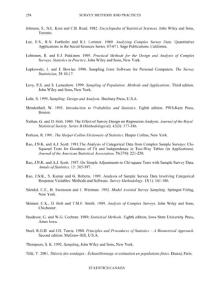 SURVEY METHODS AND PRACTICES
STATISTICS CANADA
258
Johnson, S., N.L. Kotz and C.B. Read. 1982. Encyclopedia of Statistical Sciences. John Wiley and Sons,
Toronto.
Lee, E.S., R.N. Forthofer and R.J. Lorimor. 1989. Analyzing Complex Survey Data. Quantitative
Applications in the Social Sciences Series. 07-071. Sage Publications, California.
Lehtonen, R. and E.J. Pahkinen. 1995. Practical Methods for the Design and Analysis of Complex
Surveys, Statistics in Practice. John Wiley and Sons, New York.
Lepkowski, J. and J. Bowles. 1996. Sampling Error Software for Personal Computers. The Survey
Statistician, 35:10-17.
Levy, P.S. and S. Lemeshow. 1999. Sampling of Population: Methods and Applications. Third edition.
John Wiley and Sons, New York.
Lohr, S. 1999. Sampling: Design and Analysis. Duxbury Press, U.S.A.
Mendenhall, W. 1991. Introduction to Probability and Statistics. Eighth edition. PWS-Kent Press,
Boston.
Nathan, G. and D. Holt. 1980. The Effect of Survey Design on Regression Analysis. Journal of the Royal
Statistical Society, Series B (Methodological), 42(3): 377-386.
Porkess, R. 1991. The Harper Collins Dictionary of Statistics. Harper Collins, New York.
Rao, J.N.K. and A.J. Scott. 1981.The Analysis of Categorical Data from Complex Sample Surveys: Chi-
Squared Tests for Goodness of Fit and Independence in Two-Way Tables (in Applications).
Journal of the American Statistical Association, 76(374): 221-230.
Rao, J.N.K. and A.J. Scott. 1987. On Simple Adjustments to Chi-square Tests with Sample Survey Data.
Annals of Statistics, 15: 385-397.
Rao, J.N.K., S. Kumar and G. Roberts. 1989. Analysis of Sample Survey Data Involving Categorical
Response Variables: Methods and Software. Survey Methodology, 15(1): 161-186.
Särndal, C.E., B. Swensson and J. Wretman. 1992. Model Assisted Survey Sampling. Springer-Verlag,
New York.
Skinner, C.K., D. Holt and T.M.F. Smith. 1989. Analysis of Complex Surveys. John Wiley and Sons,
Chichester.
Snedecor, G. and W.G. Cochran. 1989, Statistical Methods. Eighth edition, Iowa State University Press,
Ames Iowa.
Steel, R.G.D. and J.H. Torrie. 1980. Principles and Procedures of Statistics – A Biometrical Approach.
Second edition. McGraw-Hill, U.S.A.
Thompson, S. K. 1992. Sampling, John Wiley and Sons, New York.
Tillé, Y. 2001. Théorie des sondages : Échantillonnage et estimation en populations finies. Dunod, Paris.
 