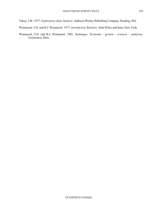 ANALYSIS OF SURVEY DATA
STATISTICS CANADA
259
Tukey, J.W. 1977. Exploratory Data Analysis. Addison-Wesley Publishing Company, Reading, MA.
Wonnacott, T.H. and R.J. Wonnacott. 1977. Introductory Statistics. John Wiley and Sons, New York.
Wonnacott, T.H. and R.J. Wonnacott. 1991. Statistique: Économie - gestion - sciences – médecine.
Economica, Paris.
 