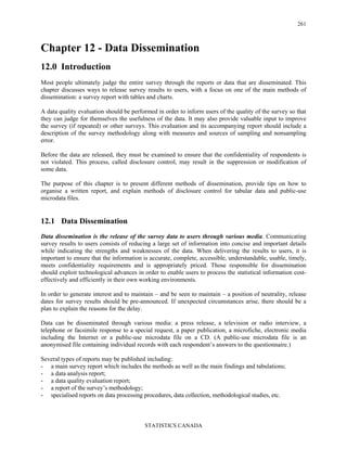 STATISTICS CANADA
261
Chapter 12 - Data Dissemination
12.0 Introduction
Most people ultimately judge the entire survey through the reports or data that are disseminated. This
chapter discusses ways to release survey results to users, with a focus on one of the main methods of
dissemination: a survey report with tables and charts.
A data quality evaluation should be performed in order to inform users of the quality of the survey so that
they can judge for themselves the usefulness of the data. It may also provide valuable input to improve
the survey (if repeated) or other surveys. This evaluation and its accompanying report should include a
description of the survey methodology along with measures and sources of sampling and nonsampling
error.
Before the data are released, they must be examined to ensure that the confidentiality of respondents is
not violated. This process, called disclosure control, may result in the suppression or modification of
some data.
The purpose of this chapter is to present different methods of dissemination, provide tips on how to
organise a written report, and explain methods of disclosure control for tabular data and public-use
microdata files.
12.1 Data Dissemination
Data dissemination is the release of the survey data to users through various media. Communicating
survey results to users consists of reducing a large set of information into concise and important details
while indicating the strengths and weaknesses of the data. When delivering the results to users, it is
important to ensure that the information is accurate, complete, accessible, understandable, usable, timely,
meets confidentiality requirements and is appropriately priced. Those responsible for dissemination
should exploit technological advances in order to enable users to process the statistical information cost-
effectively and efficiently in their own working environments.
In order to generate interest and to maintain – and be seen to maintain – a position of neutrality, release
dates for survey results should be pre-announced. If unexpected circumstances arise, there should be a
plan to explain the reasons for the delay.
Data can be disseminated through various media: a press release, a television or radio interview, a
telephone or facsimile response to a special request, a paper publication, a microfiche, electronic media
including the Internet or a public-use microdata file on a CD. (A public-use microdata file is an
anonymised file containing individual records with each respondent’s answers to the questionnaire.)
Several types of reports may be published including:
- a main survey report which includes the methods as well as the main findings and tabulations;
- a data analysis report;
- a data quality evaluation report;
- a report of the survey’s methodology;
- specialised reports on data processing procedures, data collection, methodological studies, etc.
 