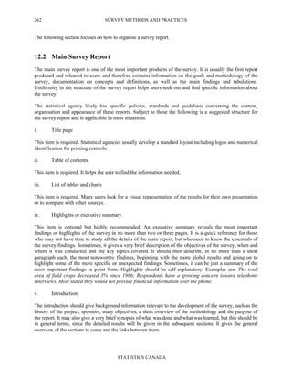 SURVEY METHODS AND PRACTICES
STATISTICS CANADA
262
The following section focuses on how to organise a survey report.
12.2 Main Survey Report
The main survey report is one of the most important products of the survey. It is usually the first report
produced and released to users and therefore contains information on the goals and methodology of the
survey, documentation on concepts and definitions, as well as the main findings and tabulations.
Uniformity in the structure of the survey report helps users seek out and find specific information about
the survey.
The statistical agency likely has specific policies, standards and guidelines concerning the content,
organisation and appearance of these reports. Subject to these the following is a suggested structure for
the survey report and is applicable in most situations.
i. Title page
This item is required. Statistical agencies usually develop a standard layout including logos and numerical
identification for printing controls.
ii. Table of contents
This item is required. It helps the user to find the information needed.
iii. List of tables and charts
This item is required. Many users look for a visual representation of the results for their own presentation
or to compare with other sources.
iv. Highlights or executive summary
This item is optional but highly recommended. An executive summary reveals the most important
findings or highlights of the survey in no more than two or three pages. It is a quick reference for those
who may not have time to study all the details of the main report, but who need to know the essentials of
the survey findings. Sometimes, it gives a very brief description of the objectives of the survey, when and
where it was conducted and the key topics covered. It should then describe, in no more than a short
paragraph each, the most noteworthy findings, beginning with the more global results and going on to
highlight some of the more specific or unexpected findings. Sometimes, it can be just a summary of the
most important findings in point form. Highlights should be self-explanatory. Examples are: The total
area of field crops decreased 3% since 1986; Respondents have a growing concern toward telephone
interviews. Most stated they would not provide financial information over the phone.
v. Introduction
The introduction should give background information relevant to the development of the survey, such as the
history of the project, sponsors, study objectives, a short overview of the methodology and the purpose of
the report. It may also give a very brief synopsis of what was done and what was learned, but this should be
in general terms, since the detailed results will be given in the subsequent sections. It gives the general
overview of the sections to come and the links between them.
 
