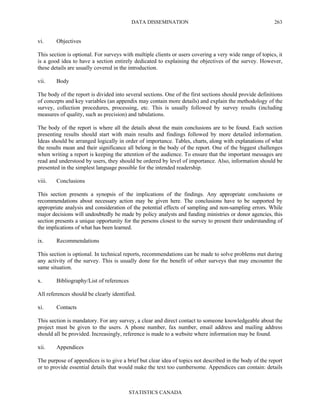 DATA DISSEMINATION
STATISTICS CANADA
263
vi. Objectives
This section is optional. For surveys with multiple clients or users covering a very wide range of topics, it
is a good idea to have a section entirely dedicated to explaining the objectives of the survey. However,
these details are usually covered in the introduction.
vii. Body
The body of the report is divided into several sections. One of the first sections should provide definitions
of concepts and key variables (an appendix may contain more details) and explain the methodology of the
survey, collection procedures, processing, etc. This is usually followed by survey results (including
measures of quality, such as precision) and tabulations.
The body of the report is where all the details about the main conclusions are to be found. Each section
presenting results should start with main results and findings followed by more detailed information.
Ideas should be arranged logically in order of importance. Tables, charts, along with explanations of what
the results mean and their significance all belong in the body of the report. One of the biggest challenges
when writing a report is keeping the attention of the audience. To ensure that the important messages are
read and understood by users, they should be ordered by level of importance. Also, information should be
presented in the simplest language possible for the intended readership.
viii. Conclusions
This section presents a synopsis of the implications of the findings. Any appropriate conclusions or
recommendations about necessary action may be given here. The conclusions have to be supported by
appropriate analysis and consideration of the potential effects of sampling and non-sampling errors. While
major decisions will undoubtedly be made by policy analysts and funding ministries or donor agencies, this
section presents a unique opportunity for the persons closest to the survey to present their understanding of
the implications of what has been learned.
ix. Recommendations
This section is optional. In technical reports, recommendations can be made to solve problems met during
any activity of the survey. This is usually done for the benefit of other surveys that may encounter the
same situation.
x. Bibliography/List of references
All references should be clearly identified.
xi. Contacts
This section is mandatory. For any survey, a clear and direct contact to someone knowledgeable about the
project must be given to the users. A phone number, fax number, email address and mailing address
should all be provided. Increasingly, reference is made to a website where information may be found.
xii. Appendices
The purpose of appendices is to give a brief but clear idea of topics not described in the body of the report
or to provide essential details that would make the text too cumbersome. Appendices can contain: details
 