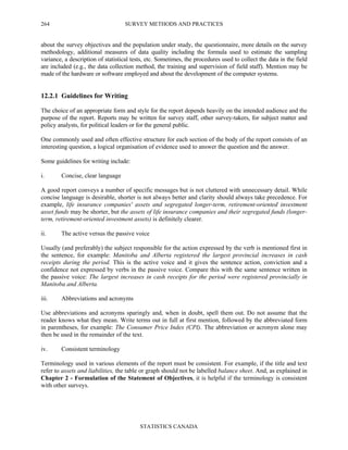 SURVEY METHODS AND PRACTICES
STATISTICS CANADA
264
about the survey objectives and the population under study, the questionnaire, more details on the survey
methodology, additional measures of data quality including the formula used to estimate the sampling
variance, a description of statistical tests, etc. Sometimes, the procedures used to collect the data in the field
are included (e.g., the data collection method, the training and supervision of field staff). Mention may be
made of the hardware or software employed and about the development of the computer systems.
12.2.1 Guidelines for Writing
The choice of an appropriate form and style for the report depends heavily on the intended audience and the
purpose of the report. Reports may be written for survey staff, other survey-takers, for subject matter and
policy analysts, for political leaders or for the general public.
One commonly used and often effective structure for each section of the body of the report consists of an
interesting question, a logical organisation of evidence used to answer the question and the answer.
Some guidelines for writing include:
i. Concise, clear language
A good report conveys a number of specific messages but is not cluttered with unnecessary detail. While
concise language is desirable, shorter is not always better and clarity should always take precedence. For
example, life insurance companies' assets and segregated longer-term, retirement-oriented investment
asset funds may be shorter, but the assets of life insurance companies and their segregated funds (longer-
term, retirement-oriented investment assets) is definitely clearer.
ii. The active versus the passive voice
Usually (and preferably) the subject responsible for the action expressed by the verb is mentioned first in
the sentence, for example: Manitoba and Alberta registered the largest provincial increases in cash
receipts during the period. This is the active voice and it gives the sentence action, conviction and a
confidence not expressed by verbs in the passive voice. Compare this with the same sentence written in
the passive voice: The largest increases in cash receipts for the period were registered provincially in
Manitoba and Alberta.
iii. Abbreviations and acronyms
Use abbreviations and acronyms sparingly and, when in doubt, spell them out. Do not assume that the
reader knows what they mean. Write terms out in full at first mention, followed by the abbreviated form
in parentheses, for example: The Consumer Price Index (CPI). The abbreviation or acronym alone may
then be used in the remainder of the text.
iv. Consistent terminology
Terminology used in various elements of the report must be consistent. For example, if the title and text
refer to assets and liabilities, the table or graph should not be labelled balance sheet. And, as explained in
Chapter 2 - Formulation of the Statement of Objectives, it is helpful if the terminology is consistent
with other surveys.
 
