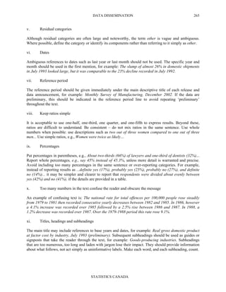 DATA DISSEMINATION
STATISTICS CANADA
265
v. Residual categories
Although residual categories are often large and noteworthy, the term other is vague and ambiguous.
Where possible, define the category or identify its components rather than referring to it simply as other.
vi. Dates
Ambiguous references to dates such as last year or last month should not be used. The specific year and
month should be used in the first mention, for example: The slump of almost 26% in domestic shipments
in July 1993 looked large, but it was comparable to the 23% decline recorded in July 1992.
vii. Reference period
The reference period should be given immediately under the main descriptive title of each release and
data announcement, for example: Monthly Survey of Manufacturing, December 2002. If the data are
preliminary, this should be indicated in the reference period line to avoid repeating ‘preliminary’
throughout the text.
viii. Keep ratios simple
It is acceptable to use one-half, one-third, one quarter, and one-fifth to express results. Beyond these,
ratios are difficult to understand. Be consistent – do not mix ratios in the same sentence. Use whole
numbers when possible: use descriptions such as two out of three women compared to one out of three
men... Use simple ratios, e.g., Women were twice as likely…
ix. Percentages
Put percentages in parentheses, e.g., About two-thirds (66%) of lawyers and one-third of dentists (32%)...
Report whole percentages, e.g., say 45% instead of 45.3%, unless more detail is warranted and precise.
Avoid including too many percentages in the same sentence or over-reporting categories. For example,
instead of reporting results as ...definite yes (17%), probably yes (25%), probably no (27%), and definite
no (14%)... it may be simpler and clearer to report that respondents were divided about evenly between
yes (42%) and no (41%), if the details are provided in a table.
x. Too many numbers in the text confuse the reader and obscure the message
An example of confusing text is: The national rate for total offences per 100,000 people rose steadily
from 1979 to 1981 then recorded consecutive yearly decreases between 1982 and 1985. In 1986, however
a 4.1% increase was recorded over 1985 followed by a 2.5% rise between 1986 and 1987. In 1988, a
1.2% decrease was recorded over 1987. Over the 1979-1988 period this rate rose 9.1%.
xi. Titles, headings and subheadings
The main title may include references to base years and dates, for example: Real gross domestic product
at factor cost by industry, July 1993 (preliminary). Subsequent subheadings should be used as guides or
signposts that take the reader through the text, for example: Goods-producing industries. Subheadings
that are too numerous, too long and laden with jargon lose their impact. They should provide information
about what follows, not act simply as uninformative labels. Make each word, and each subheading, count.
 