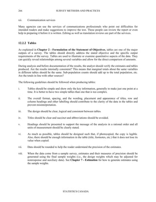 SURVEY METHODS AND PRACTICES
STATISTICS CANADA
266
xii. Communication services
Many agencies can use the services of communications professionals who point out difficulties for
intended readers and make suggestions to improve the text. These people can review the report or even
help in preparing it before it is written. Editing as well as translation reviews are part of the services.
12.2.2 Tables
As explained in Chapter 2 - Formulation of the Statement of Objectives, tables are one of the major
outputs of a survey. The tables should directly address the stated objective and the specific output
requirements of the survey. Tables are used to illustrate or examine quantitative aspects of the data. They
can quickly reveal relationships among several variables and allow for the direct comparison of amounts.
During analysis and before documentation of the results, the analyst should verify the estimates and tables
produced. Are the results internally consistent? This means that marginal totals about the same variables
in different tables should be the same. Sub-population counts should add up to the total population, etc.
Are the totals in line with other sources?
The following guidelines should be followed when producing tables:
i. Tables should be simple and show only the key information, generally to make just one point at a
time. It is better to have two simple tables than one that is too complex.
ii. The overall format, spacing, and the wording, placement and appearance of titles, row and
column headings and other labelling should contribute to the clarity of the data in the tables and
prevent misinterpretation.
iii. The design should be clear, logical and consistent between tables.
iv. Titles should be clear and succinct and abbreviations should be avoided.
v. Headings should be presented to support the message of the analysis in a rational order and all
units of measurement should be clearly stated.
vi. As much as possible, tables should be designed such that, if photocopied, the copy is legible.
Also, there should be enough information in the table (title, footnotes, etc.) that it does not lose its
value when copied.
vii. Data should be rounded to help the reader understand the precision of the estimates.
viii. When the data come from a sample survey, estimates and their measures of precision should be
generated using the final sample weights (i.e., the design weights which may be adjusted for
nonresponse and auxiliary data). See Chapter 7 - Estimation for how to generate estimates using
the sample weights.
 