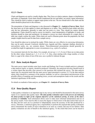 DATA DISSEMINATION
STATISTICS CANADA
267
12.2.3 Charts
Charts and diagrams are used to visually display data. They focus on relative patterns, shapes or distributions,
and orders of magnitude. Good charts should complement the text and tables, not merely repeat information.
They should be used to explain or support major points in the text. The text should refer to the charts and the
charts should be placed next to the reference.
The presentation of charts and diagrams is also discussed in Chapter 11 - Analysis of Survey Data. Much
the same basic set of rules applies to charts and diagrams as to tables. They should be kept simple and show
only the key information, generally to make just one point at a time. They should not require detailed
explanations. Charts should be used to convey an intuitive, visual interpretation of highlights or trends, and
therefore should be clean and uncluttered. An attempt to convey too much information in a single chart or
table may simply confuse the reader. When charts are used to illustrate points about the population, the final
sample weights must be used for data from a sample survey.
Care should be taken not to mislead the reader. While charts are very effective in conveying information,
they can be easily misused. Carelessly labelled axes, legends and titles, improper shading, distorted or
non-uniform scales, etc., are common abuses. Three-dimensional presentations should generally be
avoided but might be appropriate in some circumstances (e.g., a plot of a surface).
Use consistent intervals for line charts. For example, do not use 1, 2, 5, 8 even if there are no data points
for the other values. Instead use 1, 2, 3, 4, 5, 6, 7, 8. Also, when starting with a large number, or when
there is a gap in the values of one of the axes, use a symbol to indicate the gap.
12.3 Data Analysis Report
The main survey report includes some basic results and findings, but if more in-depth analysis is planned,
a data analysis report, or reports, should be produced. Ultimately, the analytical activities should result in
a written report that provides clear answers to the questions that initiated the survey. The data analysis
report may be structured much like the main survey report presented in section 12.2. In the data analysis
report, there should be a summary of the analytic methods, as well as a description and discussion of the
possible effects of sampling and nonsampling errors, caveats and assumptions made on the results and the
statistical significance of the results.
For details on methods of data analysis, see Chapter 11 - Analysis of Survey Data.
12.4 Data Quality Report
A data quality evaluation is an important step in any survey and should be documented in the main survey
report or in a separate data quality report. The data quality evaluation refers to the process of evaluating
the final product in light of the original objectives of the statistical activity, in terms of the data’s
accuracy or reliability. Such information allows users to make more informed interpretation and use of
the survey results. Users must be able to assess the degree to which errors in the data restrict their uses of
the data, but few users are in a position to independently assess the accuracy of the data produced by a
survey. Therefore, a statistical agency has a responsibility to perform the required data quality evaluations
and to disseminate the results of such evaluations to its users in a timely and easy-to-use fashion. Data
quality evaluations are also of benefit to the statistical agency. To the extent that errors can be traced to
 