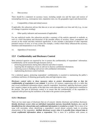 DATA DISSEMINATION
STATISTICS CANADA
269
iv. Data accuracy
There should be a statement on accuracy issues, including sample size and the types and sources of
nonsampling error (e.g., nonresponse rates, imputation rates, etc.) by geographic region and characteristic.
v. Comparability of data and related sources
If applicable, this subsection advises that data are or are not comparable over time and why (e.g., in case
of a change in question wording).
vi. Other quality indicators and assessments (if applicable)
For any analytical results, this subsection provides a summary of the analytic approach or methods, as
well as a brief description and discussion of the possible effects of accuracy issues, assumptions and
caveats on the results and their statistical significance. It also includes a description of other important
potential sources of error, or of any events (for example, a strike) which likely influenced the accuracy,
timeliness and interpretation or use of the data.
vii. Appendices (if necessary)
12.5 Confidentiality and Disclosure Control
Most statistical agencies are required by law to protect the confidentiality of respondents’ information.
Confidentiality can be assured through measures such as:
- protecting questionnaires during data collection and when in transit;
- requiring that all employees swear an oath not to disclose confidential information;
- restricting access to buildings and servers with confidential information;
- implementing disclosure control methods.
For a statistical agency, protecting respondents’ confidentiality is essential to maintaining the public’s
confidence and hence of obtaining good quality data and high response rates.
Disclosure control refers to those measures taken to protect disseminated data so that the
confidentiality of respondents is not violated. It involves, for instance, suppressing cells in a table that
may reveal confidential information about a specific respondent. Sometimes, applying disclosure control
has a negative impact on the quality of the data since some data may have to be suppressed or modified in
the process. The goal of disclosure control is to ensure that the confidentiality of the respondent is
respected while preserving the usefulness of the data to the greatest extent possible.
12.5.1 Disclosure
There are two main types of disclosure that are of concern: identity disclosure and attribute disclosure.
Identity disclosure occurs when an individual respondents (person, household, business, etc.) can be
identified from the released data and confidential information is revealed as a result. This is more of an
issue with microdata, where identifying a respondent’s record almost certainly leads to revealing
chracteristics of the respondent. Attribute disclosure occurs when it is possible from released data to
reveal confidential information about a respondent. This is more of a problem with census or
 