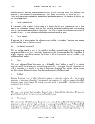 SURVEY METHODS AND PRACTICES
STATISTICS CANADA
270
administrative data, since the presence of sampling error helps to protect the results from disclosure. For
example, a census may provide a narrow (accurate) range for the income of doctors in a certain area.
There are different types of disclosure with differing degrees of seriousness. The following definitions are
not mutually exclusive:
i. Oneself to him/herself
If a respondent is able to deduce the information he or she provided, but is the only one able to do so, then
there is not a disclosure problem. However, there might be the perception of one since the respondent
may feel that others can also deduce the information, even if this is not the case. For this reason, statistical
agencies should try to avoid releasing results in a format that allows this to occur.
ii. One to another
If someone else is able to deduce the information provided by a respondent. This is the most serious
problem and the focus of disclosure control.
iii. One through him/herself
This is a problem specific to surveys with multiple respondents connected to each other. For example, a
survey about children may have a section for the parents, one for the teachers and one for the children. If
a father recognises himself in a microdata file, he may be able to determine the answers provided by his
children and their teachers.
iv. Direct
This occurs when confidential information can be deduced by simply looking at a cell. A very simple
example is a table that gives average incomes by occupation for a certain area. If there is only one person
with an occupation in an area, his or her salary is the average. Note that if there are two, each person can
use the average to deduce information about the other (a case of residual disclosure).
v. Residual
Residual disclosure occurs if other information released or otherwise available allows the accurate
estimation of suppressed information. For example, if one component of a total were suppressed, residual
disclosure would occur because the missing component could be estimated by subtracting the other
components from the total.
vi. Exact
This occurs when an individual can deduce the exact value of the confidential information. The example
given in direct disclosure above is an example of exact disclosure.
vii. Approximate
This occurs if an individual cannot deduce the exact value of the confidential information but can
determine an interval with very high probability of containing the confidential value. To be considered
disclosure, the interval must be small enough to potentially cause prejudicial actions against the
respondent. For example, if a manufacturer dominates the total production of a certain product (say, over
 