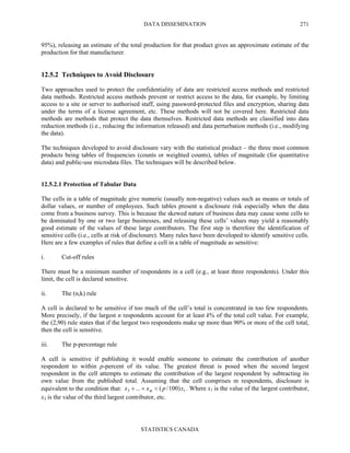 DATA DISSEMINATION
STATISTICS CANADA
271
95%), releasing an estimate of the total production for that product gives an approximate estimate of the
production for that manufacturer.
12.5.2 Techniques to Avoid Disclosure
Two approaches used to protect the confidentiality of data are restricted access methods and restricted
data methods. Restricted access methods prevent or restrict access to the data, for example, by limiting
access to a site or server to authorised staff, using password-protected files and encryption, sharing data
under the terms of a license agreement, etc. These methods will not be covered here. Restricted data
methods are methods that protect the data themselves. Restricted data methods are classified into data
reduction methods (i.e., reducing the information released) and data perturbation methods (i.e., modifying
the data).
The techniques developed to avoid disclosure vary with the statistical product – the three most common
products being tables of frequencies (counts or weighted counts), tables of magnitude (for quantitative
data) and public-use microdata files. The techniques will be described below.
12.5.2.1 Protection of Tabular Data
The cells in a table of magnitude give numeric (usually non-negative) values such as means or totals of
dollar values, or number of employees. Such tables present a disclosure risk especially when the data
come from a business survey. This is because the skewed nature of business data may cause some cells to
be dominated by one or two large businesses, and releasing these cells’ values may yield a reasonably
good estimate of the values of these large contributors. The first step is therefore the identification of
sensitive cells (i.e., cells at risk of disclosure). Many rules have been developed to identify sensitive cells.
Here are a few examples of rules that define a cell in a table of magnitude as sensitive:
i. Cut-off rules
There must be a minimum number of respondents in a cell (e.g., at least three respondents). Under this
limit, the cell is declared sensitive.
ii. The (n,k) rule
A cell is declared to be sensitive if too much of the cell’s total is concentrated in too few respondents.
More precisely, if the largest n respondents account for at least k% of the total cell value. For example,
the (2,90) rule states that if the largest two respondents make up more than 90% or more of the cell total,
then the cell is sensitive.
iii. The p-percentage rule
A cell is sensitive if publishing it would enable someone to estimate the contribution of another
respondent to within p-percent of its value. The greatest threat is posed when the second largest
respondent in the cell attempts to estimate the contribution of the largest respondent by subtracting its
own value from the published total. Assuming that the cell comprises m respondents, disclosure is
equivalent to the condition that: 13 )100/(... xpxx m <++ . Where x1 is the value of the largest contributor,
x3 is the value of the third largest contributor, etc.
 