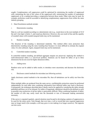 DATA DISSEMINATION
STATISTICS CANADA
273
sought. Complementary cell suppression could be optimised by minimising the number of suppressed
cells, minimising the sum of the values of the suppressed cells, minimising the number of respondents
suppressed, or by a method providing a compromise between those needs. Other rules may be used, for
example, preference could be accorded to identifying complementary suppressions from within the same
industry grouping.
2. Data Perturbation methods include:
i. Deterministic rounding
Data in a cell are rounded according to a deterministic rule (e.g., round down to the next multiple of 10 if
the unit’s last digit is below 5, and round up otherwise). However, this can result in bias and the equality
of rounded values with rounded marginal totals may not be maintained.
ii. Random rounding
The direction of the rounding is determined randomly. This method offers more protection than
deterministic rounding using the same rounding base because it is more difficult to estimate the original
value. It is also unbiased. Again, marginal totals may not be maintained.
iii. Controlled random rounding
In controlled random rounding, pre-defined aggregate margins are preserved. Applying this method to
multi-dimensional tables is a non-trivial problem. Solutions can be found for tables of up to three
dimensions but do not exist for higher dimension tables.
iv. Adding noise
Random noise can be added to table results, to introduce more uncertainty and decrease the disclosure
risk.
v. Disclosure control methods for microdata (see following section).
Apply disclosure control methods to the microdata file, then all tabulations can be safely run from this
file.
When multiple tables are produced from the same survey, confidentiality protection cannot be performed
independently for each table since combining information from different tables may lead to disclosure.
Consequently, the techniques described above ideally need to be applied by considering the tables already
published and those yet to be released. For tables of magnitude, tabulations should be pre-defined as early
as possible since protection of ad hoc tables is particularly difficult. When combining hundreds of tables,
the number of cells may easily reach into the thousands or tens of thousands making automation
necessary.
If the survey is repeated regularly, special attention must be paid to developing a pattern of suppression to
be used for the entire series. Note though, that over time, a cell or record that once required suppression
may no longer need it (for example, a cell may grow in size making it no longer sensitive). The opposite
can also occur.
 