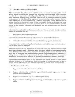 SURVEY METHODS AND PRACTICES
STATISTICS CANADA
274
12.5.2.2 Protection of Public-Use Microdata Files
Public-use microdata files, which contain individual records, are released because they allow users to
perform analyses on survey data, something that is difficult to do with tabular results. Public-use
microdata files are very sensitive and need special confidentiality consideration before dissemination to
ensure respondents’ identities remain confidential. Public-use files are usually only released for sample-
based data since the risk of identifying respondents increases with the sampling rate (note that for a
census a public use file could be released for a sample of respondents). Usually, there are direct or
personal identifiers on the survey’s master file that can uniquely identify an individual (e.g., name,
address, identification number). These must be removed. There are also indirect identifiers – variables
that can be used to identify respondents (e.g., geographic area, age, occupation, race, even income in
some cases).
Indirect identifiers on the public-use file are examined to see if they can be used to identify respondents.
Some of the verifications done are:
i. Check indirect identifiers for unique records.
For example, look for individuals with very high incomes or for exceptional household sizes.
ii. Analyse 2 and 3-dimensional tables of indirect identifiers (e.g., age, sex, education, etc.).
For example, look at tabulations of age by sex by education and look for unique combinations (e.g., a
very old person who is still employed).
Other verifications may be done, depending on the nature of the survey (e.g., population structure, sample
design, data collected or used). For example, design information and survey weights are examined to
ensure that they do not reveal sensitive information about the geographic location of sample units, if
survey data are hierarchical (e.g., household-person) then the relation between units is examined (e.g.,
looking for rare combinations of spouses’ ages), if data come from an administrative source, the
probability of successfully linking public-use file records to the administrative database is studied, etc.
Several methods are available to reduce the risks of disclosure. The methods all come at a cost in terms of
analytical usefulness of the resulting data. When implementing the methods, care must be taken to
preserve as much of the analytical value of the data as possible (e.g., variable means and correlations).
1. Data Reduction methods include:
i. Suppress direct identifiers (this should always be done).
ii. Suppress indirect identifier variables that augment the disclosure risk (e.g., country of origin,
questions on visual impairment).
iii. Suppress individual records (e.g., for a well-known public figure).
iv. Suppress individual data for a particular record (e.g., an ethnicity that is very rare in a specific
region).
 