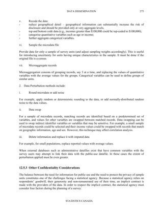 DATA DISSEMINATION
STATISTICS CANADA
275
v. Recode the data:
- reduce geographical detail – geographical information can substantially increase the risk of
disclosure and should be provided only at very aggregate levels;
- top and bottom code data (e.g., incomes greater than $100,000 could be top-coded to $100,000);
- categorise quantitative variables such as age or income;
- further aggregate categorical variables.
vi. Sample the microdata file
Provide data for only a sample of survey units (and adjust sampling weights accordingly). This is useful
for introducing uncertainty for units having unique characteristics in the sample. It must be done if the
original file is a census.
vii. Microaggregate records
Microaggregation consists of grouping records, say 3 at a time, and replacing the values of quantitative
variables with the average values for the groups. Categorical variables can be used to define groups of
similar units.
2. Data Perturbation methods include:
i. Round microdata or add noise
For example, apply random or deterministic rounding to the data, or add normally-distributed random
noise to the data values.
ii. Data swap
For a sample of microdata records, matching records are identified based on a predetermined set of
variables, and values for other variables are swapped between matched records. Data swapping can be
used to swap indirect identifier variables or variables that may be sensitive. For example, a small sample
of microdata records could be selected and their income values could be swapped with records that match
on geographic information, age and sex. However, this technique may affect correlation analysis.
iii. Delete information and replace it with imputed data
For example, for small populations, replace reported values with average values.
When external databases such as administrative datafiles exist that have common variables with the
survey users may attempt to link their data with the public-use datafile. In these cases the extent of
perturbation applied must be even greater.
12.5.3 Other Confidentiality Considerations
The balance between the need for information for public use and the need to protect the privacy of sample
units constitutes one of the challenges facing a statistical agency. Because a statistical agency relies on
respondents’ goodwill, their generosity and non-remunerated use of their time, an implicit contract is
made with the providers of the data. In order to respect the implicit contract, the statistical agency must
consider four factors during the planning of a survey:
 