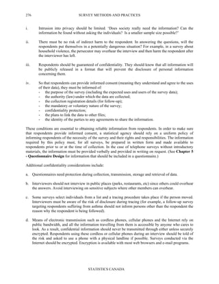 SURVEY METHODS AND PRACTICES
STATISTICS CANADA
276
i. Intrusion into privacy should be limited. ‘Does society really need the information? Can the
information be found without asking the individuals? Is a smaller sample size possible?’
ii. There must be no risk of indirect harm to the respondent. In answering the questions, will the
respondents put themselves in a potentially dangerous situation? For example, in a survey about
household violence, the persecutor may overhear the interview and then harm the respondent after
the interviewer has left.
iii. Respondents should be guaranteed of confidentiality. They should know that all information will
be publicly released in a format that will prevent the disclosure of personal information
concerning them.
iv. So that respondents can provide informed consent (meaning they understand and agree to the uses
of their data), they must be informed of:
- the purpose of the survey (including the expected uses and users of the survey data);
- the authority (law) under which the data are collected;
- the collection registration details (for follow-up);
- the mandatory or voluntary nature of the survey;
- confidentiality protection;
- the plans to link the data to other files;
- the identity of the parties to any agreements to share the information.
These conditions are essential to obtaining reliable information from respondents. In order to make sure
that respondents provide informed consent, a statistical agency should rely on a uniform policy of
informing respondents of the necessity of the survey and their rights and responsibilities. The information
required by this policy must, for all surveys, be prepared in written form and made available to
respondents prior to or at the time of collection. In the case of telephone surveys without introductory
materials, the information must be provided verbally and provided in writing on request. (See Chapter 5
- Questionnaire Design for information that should be included in a questionnaire.)
Additional confidentiality considerations include:
a. Questionnaires need protection during collection, transmission, storage and retrieval of data.
b. Interviewers should not interview in public places (parks, restaurants, etc) since others could overhear
the answers. Avoid interviewing on sensitive subjects where other members can overhear.
c. Some surveys select individuals from a list and a tracing procedure takes place if the person moved.
Interviewers must be aware of the risk of disclosure during tracing (for example, a follow-up survey
targeting respondents suffering from asthma should not inform persons other than the respondent the
reason why the respondent is being followed).
d. Means of electronic transmission such as cordless phones, cellular phones and the Internet rely on
public bandwidth, and all the information travelling from them is accessible by anyone who cares to
look. As a result, confidential information should never be transmitted through either unless securely
encrypted. Respondents using these cordless or cellular phones during an interview should be told of
the risk and asked to use a phone with a physical landline if possible. Surveys conducted via the
Internet should be encrypted. Encryption is available with most web browsers and e-mail programs.
 