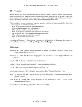 FORMULATION OF THE STATEMENT OF OBJECTIVES
STATISTICS CANADA
17
2.3 Summary
Without a clear idea of the information needs, the statistical agency risks tackling the wrong problem,
producing incomplete or irrelevant results and wasting time and resources; the survey’s activities could
simply annoy or inconvenience many respondents, without producing any useful information. For these
reasons, the survey’s objectives must be clearly defined during the planning phase.
The following list summarises the most important questions and items to be considered when developing
a survey’s objectives and information needs:
- What are the overall information needs of the survey?
- Who will use the data and how will they use it?
- What definitions will be used by the survey?
- What are the specific topic areas to be covered by the survey?
- Has an analysis plan with proposed tabulations been prepared?
- What is the required precision of the estimates?
- What are the operational constraints?
Formulation of the survey’s objectives may continue to be refined during the design and development of,
particularly, the questionnaire (see Chapter 5 - Questionnaire Design).
Bibliography
Brackstone, G.J. 1991. Shaping Statistical Services to Satisfy User Needs. Statistical Journal of the
United Nations, ECE 8: 243-257.
Brackstone, G.J. 1993. Data Relevance: Keeping Pace with User Needs. Journal of Official Statistics, 9:
49-56.
Fink, A. 1995. The Survey Kit. Sage Publications, California.
Fowler, F.J. 1984. Survey Research Methods. 1. Sage Publications, California.
Kish, L. 1965. Survey Sampling. John Wiley and Sons, New York.
Levy, P. and S. Lemeshow. 1991. Sampling of Populations. John Wiley and Sons, New York.
Moser C.A. and G. Kalton. 1971. Survey Methods in Social Investigation. Heinemann Educational Books
Limited, London.
Satin, A. and W. Shastry. 1993. Survey Sampling: A Non-Mathematical Guide – Second Edition,
Statistics Canada. 12-602E.
Statistics Canada. 1998. Policy on Standards. Policy Manual. 2.10.
 