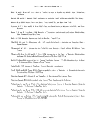 SURVEY METHODS AND PRACTICES
STATISTICS CANADA
278
Fink, A. and J. Kosecoff. 1998. How to Conduct Surveys: a Step-by-Step Guide. Sage Publications,
California.
Freund, J.E. and R.E. Walpole. 1987. Mathematical Statistics. Fourth edition. Prentice Hall, New Jersey.
Groves, R.M. 1989. Survey Errors and Survey Costs. John Wiley and Sons, New York.
Johnson, S., N.L. Kotz, and C.B. Read. 1982. Encyclopedia of Statistical Sciences. John Wiley and Sons,
Toronto.
Levy, P. S. and S. Lemeshow. 1999. Sampling of Population: Methods and Applications. Third edition.
John Wiley and Sons, New York.
Lohr, S. 1999. Sampling: Design and Analysis. Duxbury Press, U.S.A.
MacNeill, I.B. and G.J. Humphrey, eds. 1987. Applied Probability, Statistics and Sampling Theory.
Reidel, Boston.
Mendenhall, W. 1991. Introduction to Probability and Statistics. Eighth edition. PWS-Kent Press,
Boston.
Mood, A.M., F.A. Graybill and D.C. Boes. 1974. Introduction to the Theory of Statistics. Third edition,
McGraw-Hill Series in Probability and Statistics, McGraw-Hill, U.S.A.
Public Works and Government Services Canada Translation Bureau. 1997. The Canadian Style: A Guide
to Writing and Editing. Dundurn Press, Toronto.
Schackis, D. 1993. Manual for Disclosure Control. Eurostat, Luxembourg.
Steel, R.G.D. and J.H. Torrie. 1980. Principles and Procedures of Statistics – A Biometrical Approach,
Second edition. McGraw-Hill, U.S.A.
Statistics Canada. 1993. Standards and Guidelines for Reporting of Nonresponse Rates.
Statistics Canada. 2000. Policy on Informing Users of Data Quality and Methodology.
Willenborg, L. and T. de Wall. 1996. Statistical Disclosure Control in Practice. Lecture Notes in
Statistics 111. Springer-Verlag, New York.
Willenborg, L. and T. de Wall. 2001. Elements of Statistical Disclosure Control. Lecture Notes in
Statistics 155. Springer-Verlag, New York.
Wilson, J.R. and M. Reiser. 1993. Transforming Hypotheses for Test of Homogeneity in Survey Data.
Journal of Official Statistics, 9(4): 815-824.
 