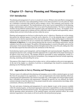 STATISTICS CANADA
279
Chapter 13 - Survey Planning and Management
13.0 Introduction
The planning and management of a survey is crucial to its success. Without a clear and effective management
structure, there will not be a clear understanding of what is to be achieved and how it is to be achieved. There
are a multitude of structures that could be used to manage a survey. One commonly used structure is the
project or survey team approach. The interdisciplinary survey team is given responsibility for the planning,
design, implementation, and evaluation of the survey and of its planned products. The team is composed of
members having different technical skills required to plan and implement the survey. All members of the
survey team plan, manage and co-ordinate activities within their scope of expertise and responsibility, and co-
ordinate these activities with all other activities within the survey.
Planning and management are the keys to achieving the survey’s objectives. Planning sets out the strategy
that permits the statistical agency to meet the survey objectives. It is at the planning stage of a potential
statistical activity that the requirements of the client and the means by which and the degree to which these
requirements are expected to be met are examined and established (see Chapter 2 - Formulation of the
Statement of Objectives). It is also during planning that the resource and funding requirements, and the
schedule of activities are developed. The quality of the planning phase is crucial to the quality and cost of the
entire project. Some amount of planning continues throughout most of the survey life cycle, ending only when
the final data request has been delivered to the satisfaction of the final user.
Good planning requires good management, and knowledgeable and experienced people. Regardless of the
management structure used, a manager should be appointed who is responsible for the proper functioning of
all aspects of the survey activity. The manager should be answerable to senior management, usually to a
steering committee, which provides direction and guidance. Key management functions include organising,
directing, monitoring and controlling the survey.
The purpose of this chapter is to discuss how to plan a survey, with an emphasis on the survey team approach.
At the end of the chapter is a checklist of activities or methodologies that should be considered during
planning (see the Planning Checklist).
13.1 Approaches to Survey Planning and Management
The basic issues to be addressed when planning and managing a survey within a statistical agency are much
like those for any project in any organisation, i.e., how are requirements to be clearly identified, effectively
communicated and implemented in the shortest reasonable time, within budget and with the highest quality
that is affordable and consistent with requirements? Although the specifics are very different, the critical
common elements to meet the objectives of any project remain the same: communication, knowledge, skills,
commitment, efficiency and effectiveness.
The style and nature of planning and management of a survey depend, in part, on the resources available
within the statistical agency, its functional organisation and on how responsibilities are allocated within the
agency and within the national statistical system. The organisation must take into account the responsibilities
and the operating culture and practices of the statistical agency, provincial statistical offices, the overall
statistical organisation in the country at all levels and the relevant professional groups.
 