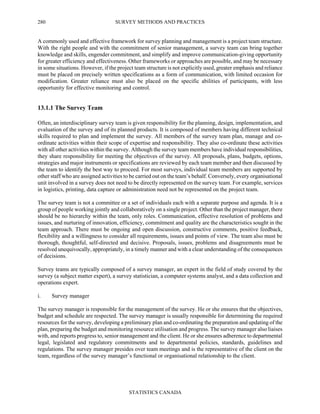 SURVEY METHODS AND PRACTICES
STATISTICS CANADA
280
A commonly used and effective framework for survey planning and management is a project team structure.
With the right people and with the commitment of senior management, a survey team can bring together
knowledge and skills, engender commitment, and simplify and improve communication-giving opportunity
for greater efficiency and effectiveness. Other frameworks or approaches are possible, and may be necessary
in some situations. However, if the project team structure is not explicitly used, greater emphasis and reliance
must be placed on precisely written specifications as a form of communication, with limited occasion for
modification. Greater reliance must also be placed on the specific abilities of participants, with less
opportunity for effective monitoring and control.
13.1.1 The Survey Team
Often, an interdisciplinary survey team is given responsibility for the planning, design, implementation, and
evaluation of the survey and of its planned products. It is composed of members having different technical
skills required to plan and implement the survey. All members of the survey team plan, manage and co-
ordinate activities within their scope of expertise and responsibility. They also co-ordinate these activities
with all other activities within the survey. Although the survey team members have individual responsibilities,
they share responsibility for meeting the objectives of the survey. All proposals, plans, budgets, options,
strategies and major instruments or specifications are reviewed by each team member and then discussed by
the team to identify the best way to proceed. For most surveys, individual team members are supported by
other staff who are assigned activities to be carried out on the team’s behalf. Conversely, every organisational
unit involved in a survey does not need to be directly represented on the survey team. For example, services
in logistics, printing, data capture or administration need not be represented on the project team.
The survey team is not a committee or a set of individuals each with a separate purpose and agenda. It is a
group of people working jointly and collaboratively on a single project. Other than the project manager, there
should be no hierarchy within the team, only roles. Communication, effective resolution of problems and
issues, and nurturing of innovation, efficiency, commitment and quality are the characteristics sought in the
team approach. There must be ongoing and open discussion, constructive comments, positive feedback,
flexibility and a willingness to consider all requirements, issues and points of view. The team also must be
thorough, thoughtful, self-directed and decisive. Proposals, issues, problems and disagreements must be
resolved unequivocally, appropriately, in a timely manner and with a clear understanding of the consequences
of decisions.
Survey teams are typically composed of a survey manager, an expert in the field of study covered by the
survey (a subject matter expert), a survey statistician, a computer systems analyst, and a data collection and
operations expert.
i. Survey manager
The survey manager is responsible for the management of the survey. He or she ensures that the objectives,
budget and schedule are respected. The survey manager is usually responsible for determining the required
resources for the survey, developing a preliminary plan and co-ordinating the preparation and updating of the
plan, preparing the budget and monitoring resource utilisation and progress. The survey manager also liaises
with, and reports progress to, senior management and the client. He or she ensures adherence to departmental
legal, legislated and regulatory commitments and to departmental policies, standards, guidelines and
regulations. The survey manager presides over team meetings and is the representative of the client on the
team, regardless of the survey manager’s functional or organisational relationship to the client.
 