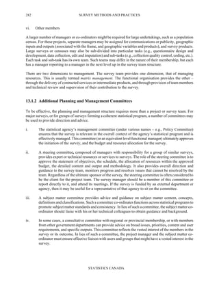 SURVEY METHODS AND PRACTICES
STATISTICS CANADA
282
vi. Other members
A larger number of managers or co-ordinators might be required for large undertakings, such as a population
census. For these projects, separate managers may be assigned for communications or publicity, geographic
inputs and outputs (associated with the frame, and geographic variables and products), and survey products.
Large surveys or censuses may also be sub-divided into particular tasks (e.g., questionnaire design and
development, data collection, edit and imputation) and sub-tasks (e.g., collection quality control, coding, etc.).
Each task and sub-task has its own team. Such teams may differ in the nature of their membership, but each
has a manager reporting to a manager in the next level up in the survey team structure.
There are two dimensions to management. The survey team provides one dimension, that of managing
resources. This is usually termed matrix management. The functional organisation provides the other –
through the delivery of contracted services or intermediate products, and through provision of team members
and technical review and supervision of their contribution to the survey.
13.1.2 Additional Planning and Management Committees
To be effective, the planning and management structure requires more than a project or survey team. For
major surveys, or for groups of surveys forming a coherent statistical program, a number of committees may
be used to provide direction and advice.
i. The statistical agency’s management committee (under various names – e.g., Policy Committee)
ensures that the survey is relevant in the overall context of the agency’s statistical program and is
effectively managed. This committee (or an equivalent level functional manager) ultimately approves
the initiation of the survey, and the budget and resource allocation for the survey.
ii. A steering committee, composed of managers with responsibility for a group of similar surveys,
provides expert or technical resources or services to surveys. The role of the steering committee is to
approve the statement of objectives, the schedule, the allocation of resources within the approved
budget, the detailed content and output and methodology. It also provides overall direction and
guidance to the survey team, monitors progress and resolves issues that cannot be resolved by the
team. Regardless of the ultimate sponsor of the survey, the steering committee is often considered to
be the client for the project team. The survey manager should be a member of this committee or
report directly to it, and attend its meetings. If the survey is funded by an external department or
agency, then it may be useful for a representative of that agency to sit on the committee.
iii. A subject matter committee provides advice and guidance on subject matter content, concepts,
definitions and classifications. Such a committee co-ordinates functions across statistical programs to
promote subject matter standards and consistency. In lieu of such a committee, the subject matter co-
ordinator should liaise with his or her technical colleagues to obtain guidance and background.
iv. In some cases, a consultative committee with regional or provincial membership, or with members
from other government departments can provide advice on broad issues, priorities, content and user
requirements, and specific outputs. This committee reflects the vested interest of the members in the
survey or its outcome. In lieu of such a committee, the project manager and the subject matter co-
ordinator must ensure effective liaison with users and groups that might have a vested interest in the
survey.
 