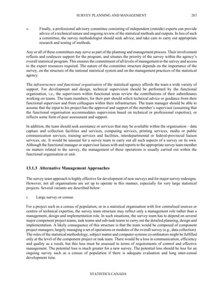 SURVEY PLANNING AND MANAGEMENT
STATISTICS CANADA
283
v. Finally, a professional advisory committee consisting of independent (outside) experts can provide
advice of a technical nature and ongoing review of the statistical methods and outputs. In lieu of such
a committee, the survey methodologist should seek advice, and take care to carry out appropriate
research and testing of methods.
Any or all of these committees may serve as part of the planning and management process. Their involvement
reflects and coalesces support for the program, and situates the priority of the survey within the agency’s
overall statistical program. This ensures the commitment of all levels of management to the survey and access
to the expert resources required. The nature of the committee structure depends on the importance of the
survey, on the structure of the national statistical system and on the management practices of the statistical
agency.
The infrastructure and functional organisation of the statistical agency affords the team a wide variety of
support. For development and design, technical supervision should be performed by the functional
organisation, i.e., the supervisors within functional areas review the contributions of their subordinates
working on teams. The team members, for their part should solicit technical advice or guidance from their
functional supervisor and from colleagues within their infrastructure. The team manager should be able to
assume that the input to his project has the approval and support of the member’s supervisor (assuming that
the functional organisation accommodates supervision based on technical or professional expertise), or
reflects some form of peer assessment and support.
In addition, the team should seek assistance or services that may be available within the organisation – data
capture and collection facilities and services, computing services, printing services, media or public
communication services, training services and facilities, interdepartmental or federal-provincial liaison
services, etc. It would be unusual for a survey team to carry out all such aspects of a survey on its own.
Although the functional manager or supervisor liaises with and reports to the appropriate survey team member
on matters related to the survey, the management of these operations is usually carried out within the
functional organisation or unit.
13.1.3 Alternative Management Approaches
The survey team approach is highly effective for development of new surveys and for major survey redesigns.
However, not all organisations are set up to operate in this manner, especially for very large statistical
projects. Several variants are described below:
i. Large survey or census
For a project such as a census of population, or in a statistical organisation with few centralised sources or
centres of technical expertise, the survey team structure may reflect only a management role rather than a
management, design and implementation role. In such situations, the survey team has to depend on several
major component project teams, task teams and sub-task teams to carry out the detailed planning, design and
implementation. A likely consequence of this structure is that the team would be composed of component
project managers, largely managing a set of operations or modules of the overall survey (e.g., data collection).
The roles of the statistical methodology, subject matter and computer systems co-ordinators might be fulfilled
only at the level of the component project or task team. There would be a loss in communication, efficiency
and quality as a result, but this loss must be assessed in terms of requirements of control and effective
management. The potential loss is much greater for a new survey. The potential loss should be less for an
ongoing survey such as a census of population if there is adequate evaluation and long inter-censal
development time.
 