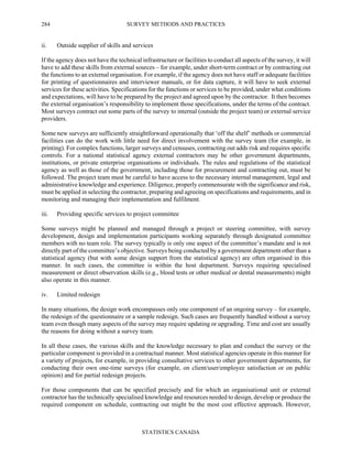 SURVEY METHODS AND PRACTICES
STATISTICS CANADA
284
ii. Outside supplier of skills and services
If the agency does not have the technical infrastructure or facilities to conduct all aspects of the survey, it will
have to add these skills from external sources – for example, under short-term contract or by contracting out
the functions to an external organisation. For example, if the agency does not have staff or adequate facilities
for printing of questionnaires and interviewer manuals, or for data capture, it will have to seek external
services for these activities. Specifications for the functions or services to be provided, under what conditions
and expectations, will have to be prepared by the project and agreed upon by the contractor. It then becomes
the external organisation’s responsibility to implement those specifications, under the terms of the contract.
Most surveys contract out some parts of the survey to internal (outside the project team) or external service
providers.
Some new surveys are sufficiently straightforward operationally that ‘off the shelf’ methods or commercial
facilities can do the work with little need for direct involvement with the survey team (for example, in
printing). For complex functions, larger surveys and censuses, contracting out adds risk and requires specific
controls. For a national statistical agency external contractors may be other government departments,
institutions, or private enterprise organisations or individuals. The rules and regulations of the statistical
agency as well as those of the government, including those for procurement and contracting out, must be
followed. The project team must be careful to have access to the necessary internal management, legal and
administrative knowledge and experience. Diligence, properly commensurate with the significance and risk,
must be applied in selecting the contractor, preparing and agreeing on specifications and requirements, and in
monitoring and managing their implementation and fulfilment.
iii. Providing specific services to project committee
Some surveys might be planned and managed through a project or steering committee, with survey
development, design and implementation participants working separately through designated committee
members with no team role. The survey typically is only one aspect of the committee’s mandate and is not
directly part of the committee’s objective. Surveys being conducted by a government department other than a
statistical agency (but with some design support from the statistical agency) are often organised in this
manner. In such cases, the committee is within the host department. Surveys requiring specialised
measurement or direct observation skills (e.g., blood tests or other medical or dental measurements) might
also operate in this manner.
iv. Limited redesign
In many situations, the design work encompasses only one component of an ongoing survey – for example,
the redesign of the questionnaire or a sample redesign. Such cases are frequently handled without a survey
team even though many aspects of the survey may require updating or upgrading. Time and cost are usually
the reasons for doing without a survey team.
In all these cases, the various skills and the knowledge necessary to plan and conduct the survey or the
particular component is provided in a contractual manner. Most statistical agencies operate in this manner for
a variety of projects, for example, in providing consultative services to other government departments, for
conducting their own one-time surveys (for example, on client/user/employee satisfaction or on public
opinion) and for partial redesign projects.
For those components that can be specified precisely and for which an organisational unit or external
contractor has the technically specialised knowledge and resources needed to design, develop or produce the
required component on schedule, contracting out might be the most cost effective approach. However,
 