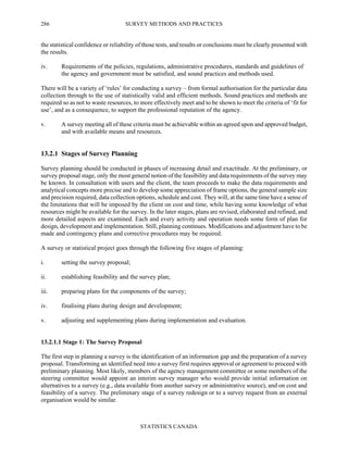 SURVEY METHODS AND PRACTICES
STATISTICS CANADA
286
the statistical confidence or reliability of those tests, and results or conclusions must be clearly presented with
the results.
iv. Requirements of the policies, regulations, administrative procedures, standards and guidelines of
the agency and government must be satisfied, and sound practices and methods used.
There will be a variety of ‘rules’ for conducting a survey – from formal authorisation for the particular data
collection through to the use of statistically valid and efficient methods. Sound practices and methods are
required so as not to waste resources, to more effectively meet and to be shown to meet the criteria of ‘fit for
use’, and as a consequence, to support the professional reputation of the agency.
v. A survey meeting all of these criteria must be achievable within an agreed upon and approved budget,
and with available means and resources.
13.2.1 Stages of Survey Planning
Survey planning should be conducted in phases of increasing detail and exactitude. At the preliminary, or
survey proposal stage, only the most general notion of the feasibility and data requirements of the survey may
be known. In consultation with users and the client, the team proceeds to make the data requirements and
analytical concepts more precise and to develop some appreciation of frame options, the general sample size
and precision required, data collection options, schedule and cost. They will, at the same time have a sense of
the limitations that will be imposed by the client on cost and time, while having some knowledge of what
resources might be available for the survey. In the later stages, plans are revised, elaborated and refined, and
more detailed aspects are examined. Each and every activity and operation needs some form of plan for
design, development and implementation. Still, planning continues. Modifications and adjustment have to be
made and contingency plans and corrective procedures may be required.
A survey or statistical project goes through the following five stages of planning:
i. setting the survey proposal;
ii. establishing feasibility and the survey plan;
iii. preparing plans for the components of the survey;
iv. finalising plans during design and development;
v. adjusting and supplementing plans during implementation and evaluation.
13.2.1.1 Stage 1: The Survey Proposal
The first step in planning a survey is the identification of an information gap and the preparation of a survey
proposal. Transforming an identified need into a survey first requires approval or agreement to proceed with
preliminary planning. Most likely, members of the agency management committee or some members of the
steering committee would appoint an interim survey manager who would provide initial information on
alternatives to a survey (e.g., data available from another survey or administrative source), and on cost and
feasibility of a survey. The preliminary stage of a survey redesign or to a survey request from an external
organisation would be similar.
 