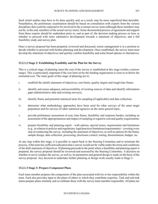 SURVEY PLANNING AND MANAGEMENT
STATISTICS CANADA
287
Such initial studies may have to be done quickly and, as a result, may be more superficial than desirable.
Nonetheless, the preliminary examination should be based on consultation with experts from the various
disciplines that could be expected to be involved in the eventual survey team (although these members may
not be, in the end, members of the actual survey team). Some documented process of agreement and support
from these experts should be undertaken prior to, and as part of, the decision making process on how or
whether to proceed with more substantive development towards a statement of objectives, and a full
feasibility study and survey plan.
Once a survey proposal has been prepared, reviewed and discussed, senior management is in a position to
decide whether to proceed with further planning and development. Once established, the survey team must
develop the statement of objectives and quickly confirm feasibility and some broad options or alternatives.
13.2.1.2 Stage 2: Establishing Feasibility and the Plan for the Survey
This is a critical stage of planning since the cost of the survey is established at this stage (within a narrow
range). This is particularly important if the cost limit set by the funding organisation is close to or below the
estimated cost. The main goals of this stage of planning are to:
i. establish the (draft) statement of objectives, cost limits, quality targets and rough time frame;
ii. identify and assess adequacy and accessibility of existing sources of data and identify information
gaps (administrative data and existing surveys);
iii. identify frame and potential statistical units for sampling (if applicable) and data collection;
iv. determine what methodology approaches have been used for other surveys of the same target
population and for surveys of other statistical agencies on the same general topic;
v. provide preliminary assessment of cost, time frame, feasibility and response burden, including an
assessment of the appropriateness and impact of sampling in regard to cost and quality requirements;
vi. prepare feasibility and planning report – with options, special issues, requirements and limitations
(e.g., in relation to policies and regulations, legal practices/limitations/requirements) – covering every
step of conducting the survey, including the statement of objectives, as well as options for the frame,
sample design, data collection, processing, disclosure control, testing, dissemination, budget, etc.
At any step within this stage, it is possible to report back to the Steering Committee and to terminate the
process, if the team has sufficient indication that a survey would not be viable under the terms and conditions
of the draft statement of objectives. If planning proceeds to the point where a feasibility and planning report is
prepared, the survey proposal should be reviewed and assessed by the Steering Committee. A decision on
whether or not to conduct the survey, as well as, its parameters and general design is made on the basis of the
survey proposal. Any decision to undertake further planning or design work usually leads to Stage 3.
13.2.1.3 Stage 3: Prepare Component Plans
Each team member prepares the components of the plan associated with his or her responsibility within the
team. Each also provides input to the plans of others to which they contribute expertise. Task and sub-task
teams prepare plans similarly and co-ordinate these with the survey team member responsible. All plans are
 