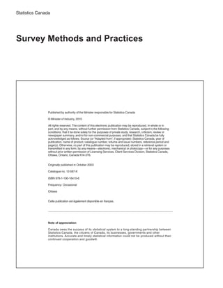 Statistics Canada
Survey Methods and Practices
Note of appreciation
Canada owes the success of its statistical system to a long-standing partnership between
Statistics Canada, the citizens of Canada, its businesses, governments and other
institutions. Accurate and timely statistical information could not be produced without their
continued cooperation and goodwill.
Published by authority of the Minister responsible for Statistics Canada
© Minister of Industry, 2010
All rights reserved. The content of this electronic publication may be reproduced, in whole or in
part, and by any means, without further permission from Statistics Canada, subject to the following
conditions: that it be done solely for the purposes of private study, research, criticism, review or
newspaper summary, and/or for non-commercial purposes; and that Statistics Canada be fully
acknowledged as follows: Source (or “Adapted from”, if appropriate): Statistics Canada, year of
publication, name of product, catalogue number, volume and issue numbers, reference period and
page(s). Otherwise, no part of this publication may be reproduced, stored in a retrieval system or
transmitted in any form, by any means—electronic, mechanical or photocopy—or for any purposes
without prior written permission of Licensing Services, Client Services Division, Statistics Canada,
Ottawa, Ontario, Canada K1A 0T6.
Originally published in October 2003
Catalogue no. 12-587-X
ISBN 978-1-100-16410-6
Frequency: Occasional
Ottawa
Cette publication est également disponible en français.
 