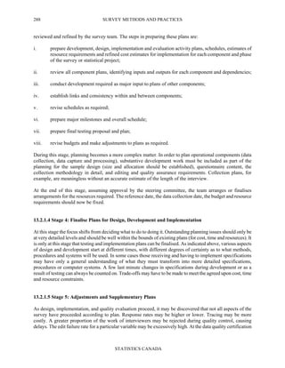 SURVEY METHODS AND PRACTICES
STATISTICS CANADA
288
reviewed and refined by the survey team. The steps in preparing these plans are:
i. prepare development, design, implementation and evaluation activity plans, schedules, estimates of
resource requirements and refined cost estimates for implementation for each component and phase
of the survey or statistical project;
ii. review all component plans, identifying inputs and outputs for each component and dependencies;
iii. conduct development required as major input to plans of other components;
iv. establish links and consistency within and between components;
v. revise schedules as required;
vi. prepare major milestones and overall schedule;
vii. prepare final testing proposal and plan;
viii. revise budgets and make adjustments to plans as required.
During this stage, planning becomes a more complex matter. In order to plan operational components (data
collection, data capture and processing), substantive development work must be included as part of the
planning for the sample design (size and allocation should be established), questionnaire content, the
collection methodology in detail, and editing and quality assurance requirements. Collection plans, for
example, are meaningless without an accurate estimate of the length of the interview.
At the end of this stage, assuming approval by the steering committee, the team arranges or finalises
arrangements for the resources required. The reference date, the data collection date, the budget and resource
requirements should now be fixed.
13.2.1.4 Stage 4: Finalise Plans for Design, Development and Implementation
At this stage the focus shifts from deciding what to do to doing it. Outstanding planning issues should only be
at very detailed levels and should be well within the bounds of existing plans (for cost, time and resources). It
is only at this stage that testing and implementation plans can be finalised. As indicated above, various aspects
of design and development start at different times, with different degrees of certainty as to what methods,
procedures and systems will be used. In some cases those receiving and having to implement specifications
may have only a general understanding of what they must transform into more detailed specifications,
procedures or computer systems. A few last minute changes in specifications during development or as a
result of testing can always be counted on. Trade-offs may have to be made to meet the agreed upon cost, time
and resource constraints.
13.2.1.5 Stage 5: Adjustments and Supplementary Plans
As design, implementation, and quality evaluation proceed, it may be discovered that not all aspects of the
survey have proceeded according to plan. Response rates may be higher or lower. Tracing may be more
costly. A greater proportion of the work of interviewers may be rejected during quality control, causing
delays. The edit failure rate for a particular variable may be excessively high. At the data quality certification
 