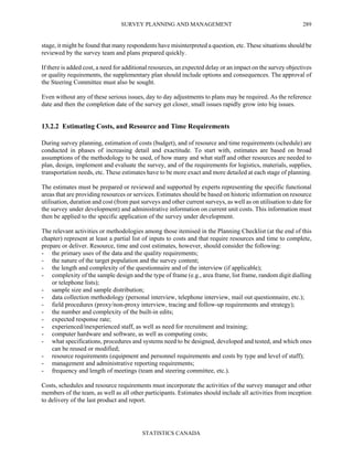 SURVEY PLANNING AND MANAGEMENT
STATISTICS CANADA
289
stage, it might be found that many respondents have misinterpreted a question, etc. These situations should be
reviewed by the survey team and plans prepared quickly.
If there is added cost, a need for additional resources, an expected delay or an impact on the survey objectives
or quality requirements, the supplementary plan should include options and consequences. The approval of
the Steering Committee must also be sought.
Even without any of these serious issues, day to day adjustments to plans may be required. As the reference
date and then the completion date of the survey get closer, small issues rapidly grow into big issues.
13.2.2 Estimating Costs, and Resource and Time Requirements
During survey planning, estimation of costs (budget), and of resource and time requirements (schedule) are
conducted in phases of increasing detail and exactitude. To start with, estimates are based on broad
assumptions of the methodology to be used, of how many and what staff and other resources are needed to
plan, design, implement and evaluate the survey, and of the requirements for logistics, materials, supplies,
transportation needs, etc. These estimates have to be more exact and more detailed at each stage of planning.
The estimates must be prepared or reviewed and supported by experts representing the specific functional
areas that are providing resources or services. Estimates should be based on historic information on resource
utilisation, duration and cost (from past surveys and other current surveys, as well as on utilisation to date for
the survey under development) and administrative information on current unit costs. This information must
then be applied to the specific application of the survey under development.
The relevant activities or methodologies among those itemised in the Planning Checklist (at the end of this
chapter) represent at least a partial list of inputs to costs and that require resources and time to complete,
prepare or deliver. Resource, time and cost estimates, however, should consider the following:
- the primary uses of the data and the quality requirements;
- the nature of the target population and the survey content;
- the length and complexity of the questionnaire and of the interview (if applicable);
- complexity of the sample design and the type of frame (e.g., area frame, list frame, random digit dialling
or telephone lists);
- sample size and sample distribution;
- data collection methodology (personal interview, telephone interview, mail out questionnaire, etc.);
- field procedures (proxy/non-proxy interview, tracing and follow-up requirements and strategy);
- the number and complexity of the built-in edits;
- expected response rate;
- experienced/inexperienced staff, as well as need for recruitment and training;
- computer hardware and software, as well as computing costs;
- what specifications, procedures and systems need to be designed, developed and tested, and which ones
can be reused or modified;
- resource requirements (equipment and personnel requirements and costs by type and level of staff);
- management and administrative reporting requirements;
- frequency and length of meetings (team and steering committee, etc.).
Costs, schedules and resource requirements must incorporate the activities of the survey manager and other
members of the team, as well as all other participants. Estimates should include all activities from inception
to delivery of the last product and report.
 
