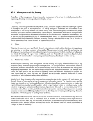 SURVEY METHODS AND PRACTICES
STATISTICS CANADA
290
13.3 Management of the Survey
Regardless of the management structure used, the management of a survey, beyond planning, involves
organising, directing, monitoring and controlling the survey.
i. Organise
Organising is the management function by which people, functions, and physical factors are brought together
to accomplish the goals of the organisation. The survey manager is responsible and accountable for the
management of the survey but must rely on the survey team (and on managers within functional groups
providing services) to share this responsibility. For this purpose, team members participate in and agree on the
assignment of responsibilities. Responsibilities should be allocated according to expertise and experience and
to specific sets of compatible activities or components of the survey. All activities must be covered with
respective individuals responsible for inputs or outputs from each activity of the survey. One of the roles of
the survey manager is to ensure there are no gaps and no conflicts.
ii. Direct
Directing the survey, or more specifically the work of participants, entails making decisions, giving guidance
and acquiring or providing assistance where needed. Managers must provide leadership and training and
development opportunities, motivate and maintain good communications. Conflicts must be resolved quickly
and clearly. If starting with a good plan, confidence, trust, and clear and well-understood objectives, then
motivated, well-trained staff are a manager’s guarantee of meeting the objectives of the survey.
iii. Monitor and control
Monitoring and controlling is the management function of being and staying informed and reacting to any
problems to keep the survey progressing according to plan. The survey team must ensure that the resources
assigned to the survey are available and are used efficiently and effectively. It must ensure that survey plans
are properly implemented, and that any necessary corrections and adjustments are made. The manager must
ensure that plans, policies and procedures are followed, ensure that objectives are adhered to, prepare and
issue instructions and ensure that they are followed, set performance standards, follow-up to ensure
completion of tasks and ensure adherence to schedules.
Monitoring is done through regular team meetings, discussion, day-to-day contact with participants, and
through the use of plans and a variety of management information reports. The planning report, and the
budget and schedule are key benchmarks. Resource utilisation, expenditures and progress must be tracked and
reported. Each team member should regularly submit a report (either written or verbal depending on the
situation) on progress, utilisation and expenditure. Operational data such as response rates, interviewer
completion rates, follow-up rates, and information from production reports, and quality control or quality
assurance operations should be reported and reviewed. The frequency of meetings and reporting should be
based on the potential urgency of reacting to any problems.
The schedule and cost forecasts for critical activities on a strict schedule, such as interviewing, should be
broken down to the lowest level of component steps. If possible and meaningful, these steps should be
scheduled to the level of the day, and monitored. Without this, it cannot be easily determined how long these
activities will take, whether they are in reality on schedule, and whether corrective actions, adjustments or
changes of plans are necessary.
 