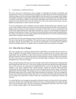SURVEY PLANNING AND MANAGEMENT
STATISTICS CANADA
291
iv. Communicate, co-ordinate and review
The survey team and in particular the survey manager is responsible for ensuring co-ordination and
communication. The survey team and functional managers are responsible for all review and communication
within their sphere of activity, and for providing feedback to the team and the survey manager. Plans, budgets
and schedules, statements of responsibility and mandates are primary communication and co-ordination tools.
A complete set should be available to all participants. Participants need to know their roles, but also their
purpose and where and how they fit into the overall survey. The survey team must also ensure it receives
adequate communication in order to monitor and report.
To aid in communication and co-ordination, the team schedule should include major milestones for the
survey. There should be a decision record (a list of relevant decisions made by the team). There should be a
problem notice procedure for major operations and systems (a brief report on errors, inconsistencies and
solutions that require modification to procedures, operations or systems, or to other changes not reflected in
the approved specifications or plans). The decision record and the problem notices require broad distribution.
Flow charts, or similar devices, showing the schedule and interdependencies of activities should be prepared
and provided to managers and team members.
As noted earlier, the functional manager or supervisor should review the input to the survey of his or her staff.
The survey team also has this responsibility. The team must ensure assure itself that inputs (specifications,
procedures, manuals, the questionnaire, etc.) meet survey requirements; to ensure that all the components
meet their individual objectives, fit together and are consistent with the survey objectives and plans.
13.3.1 Role of the Survey Manager
The survey manager has co-ordinating and hierarchical responsibilities not shared by the survey team as a
whole. In addition to the duties listed in the previous section, someone has to be in charge, with overall
responsibility and accountability to make timely decisions consistent with the mandate provided by the
Steering Committee. Someone must interact directly with the Steering Committee. Someone must represent
the survey team with users in general and with users providing funds, in particular. These are part of the
management role of the survey manager.
Along with other members of the team, the survey manager works with the client and users to determine their
data and analytical needs. However, it is the survey manager who must ensure that decisions made during the
course of the survey do not compromise the fundamental fitness of use of the final data. The manager
responds to the client’s questions about ongoing progress, explain the reasoning behind decisions,
communicate the client’s preferences to the survey team, and ensure that the client’s money is being spent
appropriately and within budget. The manager also acts as a buffer between the client and the survey team,
allowing the project team to carry out their work without interruption or interference. The survey manager has
the same role with the Steering Committee. If the client is not a member of the Steering Committee, then the
survey manager must ensure there is effective three-way communication of requirements, decisions and
outcomes.
It is critical that the survey manager be personally and directly assured at all times that the client and key
users know what they want, and understand what they will receive, what the limitations are, and how the data
will or will not meet their needs. The costs, consequences and appropriate alternatives must also be made
clear. A similar condition applies to the Steering Committee.
 
