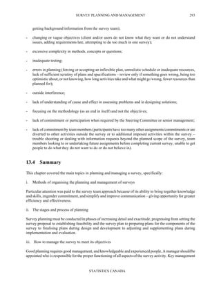 SURVEY PLANNING AND MANAGEMENT
STATISTICS CANADA
293
getting background information from the survey team);
- changing or vague objectives (client and/or users do not know what they want or do not understand
issues, adding requirements late, attempting to do too much in one survey);
- excessive complexity in methods, concepts or questions;
- inadequate testing;
- errors in planning (forcing or accepting an inflexible plan, unrealistic schedule or inadequate resources,
lack of sufficient scrutiny of plans and specifications – review only if something goes wrong, being too
optimistic about, or not knowing, how long activities take and what might go wrong, fewer resources than
planned for);
- outside interference;
- lack of understanding of cause and effect in assessing problems and in designing solutions;
- focusing on the methodology (as an end in itself) and not the objectives;
- lack of commitment or participation when required by the Steering Committee or senior management;
- lack of commitment by team members (participants have too many other assignments/commitments or are
diverted to other activities outside the survey or to additional imposed activities within the survey –
trouble shooting or dealing with information requests beyond the planned scope of the survey, team
members looking to or undertaking future assignments before completing current survey, unable to get
people to do what they do not want to do or do not believe in).
13.4 Summary
This chapter covered the main topics in planning and managing a survey, specifically:
i. Methods of organising the planning and management of surveys
Particular attention was paid to the survey team approach because of its ability to bring together knowledge
and skills, engender commitment, and simplify and improve communication – giving opportunity for greater
efficiency and effectiveness.
ii. The stages and process of planning
Survey planning must be conducted in phases of increasing detail and exactitude, progressing from setting the
survey proposal to establishing feasibility and the survey plan to preparing plans for the components of the
survey to finalising plans during design and development to adjusting and supplementing plans during
implementation and evaluation.
iii. How to manage the survey to meet its objectives
Good planning requires good management, and knowledgeable and experienced people. A manager should be
appointed who is responsible for the proper functioning of all aspects of the survey activity. Key management
 
