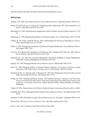 SURVEY METHODS AND PRACTICES
STATISTICS CANADA
294
functions include organising, directing, monitoring and controlling the survey.
Bibliography
Amabile, T.M. 1998. How to Kill Creativity. Harvard Business Review. September-October 1998: 65-74.
Biemer, P.P, R.M. Groves, L.E. Lyberg, N.A. Mathiowetz and S. Sudman, eds. 1991. Measurement Errors in
Surveys. John Wiley and Sons, New York.
Brackstone, G.J. 1993. Data Relevance: Keeping Pace with User Needs. Journal of Official Statistics, 9: 49-
56.
Brackstone, G. 1999. Managing Data Quality in a Statistical Agency. Survey Methodology, 25(2): 139-149.
Cialdini, R., M. Couper, and R.M. Groves. 1992. Understanding the Decision to Participate in a Survey.
Public Opinion Quarterly. 56: 475-495.
Collins, J. 1999. Turning Goals into Results: The Power of Catalytic Mechanisms. Harvard Business Review.
July-August 1999: 71-82.
Cox, B.G., D.A. Binder, B.N. Chinnappa, A. Christianson, M.J. Colledge and P.S. Kott, eds. 1995. Business
Survey Methods. John Wiley and Sons, New York.
Dinsmore, P.C., ed. 1993. The American Management Association Handbook of Project Management.
AMACON, American Management Association, New York.
Drucker, P.F. 1999. Managing Oneself. Harvard Business Review. March-April 1999: 65-74.
Early, J.F. 1990. Managing Quality in National Statistics Programs. Proceedings of Statistics Canada
Symposium 1990: Measurement and Improvement of Data Quality. Statistics Canada.
Eisenhardt, K.M., J.L. Kahwajy and L.J. Bourgeois III. 1997. How Management Teams Can Have a Good
Fight. Harvard Business Review. July-August 1997: 77-85.
Fellegi, I.P. 1992. Planning and Priority Setting – the Canadian Experience. Statistics in the Democratic
Process at the End of the 20th Century; Anniversary publication for the 40th Plenary Session of the
Conference of European Statisticians. Federal Statistical Office, Federal Republic of Germany,
Wiesbaden.
Fellegi, I.P. 1996. Characteristics of an Effective Statistical System. International Statistical Review, 64(2).
Freedman, D.H. 1992. Is Management Still a Science? Harvard Business Review. November-October 1992:
26-38.
Goleman, D. 1998. What Makes a Leader? Harvard Business Review. November – December 1998: 93-102.
Groves, R.M. 1989. Survey Errors and Survey Costs. John Wiley and Sons, New York.
Kish, L. 1965. Survey Sampling. John Wiley and Sons, New York.
 