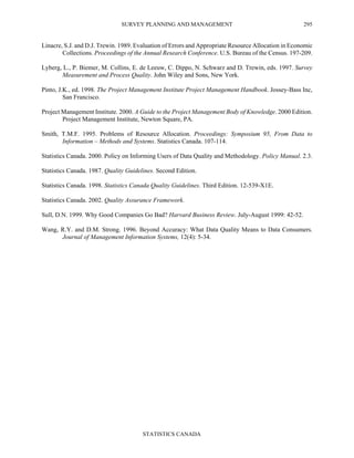 SURVEY PLANNING AND MANAGEMENT
STATISTICS CANADA
295
Linacre, S.J. and D.J. Trewin. 1989. Evaluation of Errors and Appropriate Resource Allocation in Economic
Collections. Proceedings of the Annual Research Conference. U.S. Bureau of the Census. 197-209.
Lyberg, L., P. Biemer, M. Collins, E. de Leeuw, C. Dippo, N. Schwarz and D. Trewin, eds. 1997. Survey
Measurement and Process Quality. John Wiley and Sons, New York.
Pinto, J.K., ed. 1998. The Project Management Institute Project Management Handbook. Jossey-Bass Inc,
San Francisco.
Project Management Institute. 2000. A Guide to the Project Management Body of Knowledge. 2000 Edition.
Project Management Institute, Newton Square, PA.
Smith, T.M.F. 1995. Problems of Resource Allocation. Proceedings: Symposium 95, From Data to
Information – Methods and Systems. Statistics Canada. 107-114.
Statistics Canada. 2000. Policy on Informing Users of Data Quality and Methodology. Policy Manual. 2.3.
Statistics Canada. 1987. Quality Guidelines. Second Edition.
Statistics Canada. 1998. Statistics Canada Quality Guidelines. Third Edition. 12-539-X1E.
Statistics Canada. 2002. Quality Assurance Framework.
Sull, D.N. 1999. Why Good Companies Go Bad? Harvard Business Review. July-August 1999: 42-52.
Wang, R.Y. and D.M. Strong. 1996. Beyond Accuracy: What Data Quality Means to Data Consumers.
Journal of Management Information Systems, 12(4): 5-34.
 