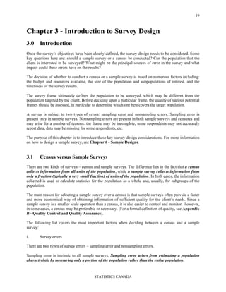 STATISTICS CANADA
19
Chapter 3 - Introduction to Survey Design
3.0 Introduction
Once the survey’s objectives have been clearly defined, the survey design needs to be considered. Some
key questions here are: should a sample survey or a census be conducted? Can the population that the
client is interested in be surveyed? What might be the principal sources of error in the survey and what
impact could these errors have on the results?
The decision of whether to conduct a census or a sample survey is based on numerous factors including:
the budget and resources available, the size of the population and subpopulations of interest, and the
timeliness of the survey results.
The survey frame ultimately defines the population to be surveyed, which may be different from the
population targeted by the client. Before deciding upon a particular frame, the quality of various potential
frames should be assessed, in particular to determine which one best covers the target population.
A survey is subject to two types of errors: sampling error and nonsampling errors. Sampling error is
present only in sample surveys. Nonsampling errors are present in both sample surveys and censuses and
may arise for a number of reasons: the frame may be incomplete, some respondents may not accurately
report data, data may be missing for some respondents, etc.
The purpose of this chapter is to introduce these key survey design considerations. For more information
on how to design a sample survey, see Chapter 6 - Sample Designs.
3.1 Census versus Sample Surveys
There are two kinds of surveys – census and sample surveys. The difference lies in the fact that a census
collects information from all units of the population, while a sample survey collects information from
only a fraction (typically a very small fraction) of units of the population. In both cases, the information
collected is used to calculate statistics for the population as a whole and, usually, for subgroups of the
population.
The main reason for selecting a sample survey over a census is that sample surveys often provide a faster
and more economical way of obtaining information of sufficient quality for the client’s needs. Since a
sample survey is a smaller scale operation than a census, it is also easier to control and monitor. However,
in some cases, a census may be preferable or necessary. (For a formal definition of quality, see Appendix
B - Quality Control and Quality Assurance).
The following list covers the most important factors when deciding between a census and a sample
survey:
i. Survey errors
There are two types of survey errors – sampling error and nonsampling errors.
Sampling error is intrinsic to all sample surveys. Sampling error arises from estimating a population
characteristic by measuring only a portion of the population rather than the entire population.
 