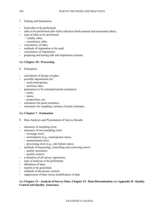 SURVEY METHODS AND PRACTICES
STATISTICS CANADA
298
7. Editing and Imputation
- field edits to be performed;
- edits to be performed after field collection (both manual and automated edits);
- type of edits to be performed:
- validity edits;
- consistency edits;
- consistency of edits;
- methods of imputation to be used;
- consistency of imputation;
- preparing and testing edit and imputation systems.
See Chapter 10 - Processing.
8. Estimation
- calculation of design weights;
- possible adjustments for:
- total nonresponse;
- auxiliary data;
- parameters to be estimated (point estimates):
- totals;
- ratios;
- proportions, etc.
- estimators for point estimates;
- estimators for sampling variance of point estimates.
See Chapter 7 - Estimation.
9. Data Analysis and Presentation of Survey Results
- measures of sampling error;
- measures of non-sampling error:
- coverage error;
- nonresponse (e.g., nonresponse rates);
- measurement error;
- processing error (e.g., edit failure rates);
- methods of measuring, controlling and correcting errors:
- quality assurance;
- quality control;
- evaluation of all survey operations;
- type of analyses to be performed;
- tabulation of data;
- reports to be generated;
- methods of disclosure control;
- suppression of data versus modification of data.
See Chapter 11 - Analysis of Survey Data, Chapter 12 - Data Dissemination and Appendix B - Quality
Control and Quality Assurance.
 