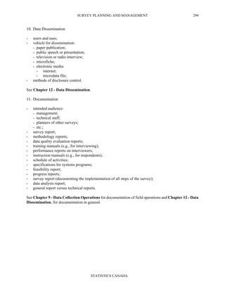 SURVEY PLANNING AND MANAGEMENT
STATISTICS CANADA
299
10. Data Dissemination
- users and uses;
- vehicle for dissemination:
- paper publication;
- public speech or presentation;
- television or radio interview;
- microfiche;
- electronic media:
- internet;
- microdata file;
- methods of disclosure control.
See Chapter 12 - Data Dissemination.
11. Documentation
- intended audience:
- management;
- technical staff;
- planners of other surveys;
- etc.;
- survey report;
- methodology reports;
- data quality evaluation reports;
- training manuals (e.g., for interviewing);
- performance reports on interviewers;
- instruction manuals (e.g., for respondents);
- schedule of activities;
- specifications for systems programs;
- feasibility report;
- progress reports;
- survey report (documenting the implementation of all steps of the survey);
- data analysis report;
- general report versus technical reports.
See Chapter 9 - Data Collection Operations for documentation of field operations and Chapter 12 - Data
Dissemination, for documentation in general.
 