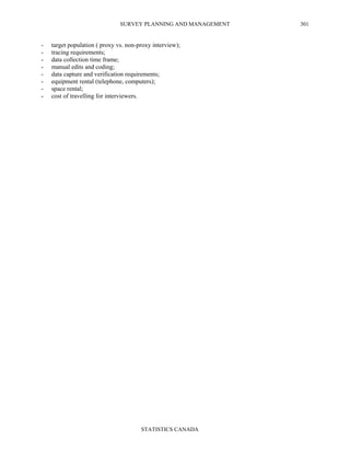 SURVEY PLANNING AND MANAGEMENT
STATISTICS CANADA
301
- target population ( proxy vs. non-proxy interview);
- tracing requirements;
- data collection time frame;
- manual edits and coding;
- data capture and verification requirements;
- equipment rental (telephone, computers);
- space rental;
- cost of travelling for interviewers.
 