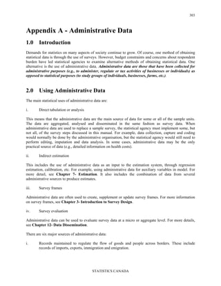 STATISTICS CANADA
303
Appendix A - Administrative Data
1.0 Introduction
Demands for statistics on many aspects of society continue to grow. Of course, one method of obtaining
statistical data is through the use of surveys. However, budget constraints and concerns about respondent
burden have led statistical agencies to examine alternative methods of obtaining statistical data. One
alternative is the use of administrative data. Administrative data are those that have been collected for
administrative purposes (e.g., to administer, regulate or tax activities of businesses or individuals) as
opposed to statistical purposes (to study groups of individuals, businesses, farms, etc.).
2.0 Using Administrative Data
The main statistical uses of administrative data are:
i. Direct tabulation or analysis
This means that the administrative data are the main source of data for some or all of the sample units.
The data are aggregated, analysed and disseminated in the same fashion as survey data. When
administrative data are used to replace a sample survey, the statistical agency must implement some, but
not all, of the survey steps discussed in this manual. For example, data collection, capture and coding
would normally be done by the administrative organisation, but the statistical agency would still need to
perform editing, imputation and data analysis. In some cases, administrative data may be the only
practical source of data (e.g., detailed information on health costs).
ii. Indirect estimation
This includes the use of administrative data as an input to the estimation system, through regression
estimation, calibration, etc. For example, using administrative data for auxiliary variables in model. For
more detail, see Chapter 7- Estimation. It also includes the combination of data from several
administrative sources to produce estimates.
iii. Survey frames
Administrative data are often used to create, supplement or update survey frames. For more information
on survey frames, see Chapter 3- Introduction to Survey Design.
iv. Survey evaluation
Administrative data can be used to evaluate survey data at a micro or aggregate level. For more details,
see Chapter 12- Data Dissemination.
There are six major sources of administrative data:
i. Records maintained to regulate the flow of goods and people across borders. These include
records of imports, exports, immigration and emigration.
 