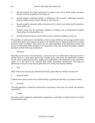 SURVEY METHODS AND PRACTICES
STATISTICS CANADA
304
ii. Records resulting from legal requirements to register events such as births, deaths, marriages,
divorces, business incorporations, licensing, etc.
iii. Records needed to administer benefits or obligations such as taxation, employment insurance,
pensions, health insurance, family allowances, voter lists, etc.
iv. Records needed to administer public institutions such as schools, universities, health institutions,
courts, prisons, etc.
v. Records arising from the government regulation of industry such as transportation, banking,
broadcasting, telecommunications, etc.
vi. Records arising from the provision of utilities such as electricity, telephones, water, etc.
The usefulness of administrative data depends on their concepts, definitions and coverage (and the extent
to which these factors stay constant), the quality with which the data are reported and processed, and the
timeliness of their availability. These factors can vary widely depending on the administrative source and
the type of information. Before deciding to use administrative data, they should be thoroughly evaluated,
keeping in mind the following considerations:
i. Timeliness
Depending on the source of the information, a survey that uses only administrative data may be able to
produce results in a more timely fashion than a sample survey. Conversely, the administrative program
may be slower at producing data than a sample survey (particularly if the administrative data constitute a
census or if they have to be collected from several government jurisdictions). Processing the
administrative data after receipt may be particularly slow if many files must be combined.
ii. Cost
Many of the survey steps may be eliminated (particularly, data collection), thereby lowering costs.
iii. Response burden
If administrative data are used in lieu of administering a questionnaire then there is no response burden.
iv. Coverage
The target population is defined by administrative requirements, which may not coincide with statistical
requirements.
v. Content
Since the content is defined by administrative requirements, not all topics of interest may be covered by
the administrative data.
 