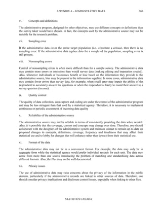 APPENDIX A - ADMINISTRATIVE DATA
STATISTICS CANADA
305
vi. Concepts and definitions
The administrative program, designed for other objectives, may use different concepts or definitions than
the survey taker would have chosen. In fact, the concepts used by the administrative source may not be
suitable for the research problem.
vii. Sampling error
If the administrative data cover the entire target population (i.e., constitute a census), then there is no
sampling error. If the administrative data replace data for a sample of the population, sampling error is
still present.
viii. Nonsampling errors
Control of nonsampling errors is often more difficult than for a sample survey. The administrative data
may contain more errors or omissions than would survey data (making editing and imputation crucial).
Also, whenever individuals or businesses benefit or lose based on the information they provide to the
administrative source, bias may be present in the information supplied. In some cases, administrative data
may contain fewer errors than survey data, for example, when recall error may impair the ability of the
respondent to accurately answer the questions or when the respondent is likely to round their answer to a
survey question (income).
ix. Quality control
The quality of data collection, data capture and coding are under the control of the administrative program
and may be less stringent than that used by a statistical agency. Therefore, it is necessary to implement
continuous or periodic assessment of incoming data quality
x. Reliability of the administrative source
The administrative source may not be reliable in terms of consistently providing the data when needed.
Also, it is possible that the coverage, content and concepts may change over time. Therefore, one should
collaborate with the designers of the administrative system and maintain contact to remain up-to-date on
proposed changes to concepts, definitions, coverage, frequency and timeliness that may affect their
statistical use and to lobby for changes that will enhance rather than detract from their statistical use.
xi. Format of the data
The administrative data may not be in a convenient format. For example, the data may only be in
aggregate form while the statistical agency would prefer individual records for each unit. The data may
come from more than one source introducing the problem of matching and standardising data across
different formats. Also, the files may not be well documented.
xii. Privacy issues
The use of administrative data may raise concerns about the privacy of the information in the public
domain, particularly if the administrative records are linked to other sources of data. Therefore, one
should consider privacy implications and disclosure control issues, especially when linking to other files.
 
