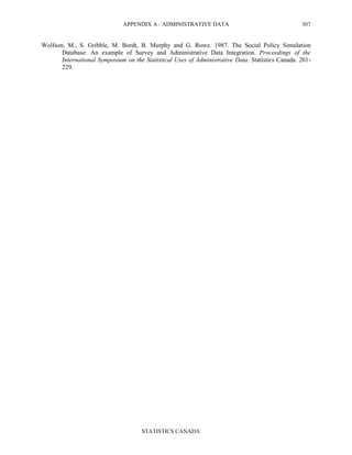 APPENDIX A - ADMINISTRATIVE DATA
STATISTICS CANADA
307
Wolfson, M., S. Gribble, M. Bordt, B. Murphy and G. Rowe. 1987. The Social Policy Simulation
Database: An example of Survey and Administrative Data Integration. Proceedings of the
International Symposium on the Statistical Uses of Administrative Data. Statistics Canada. 201-
229.
 